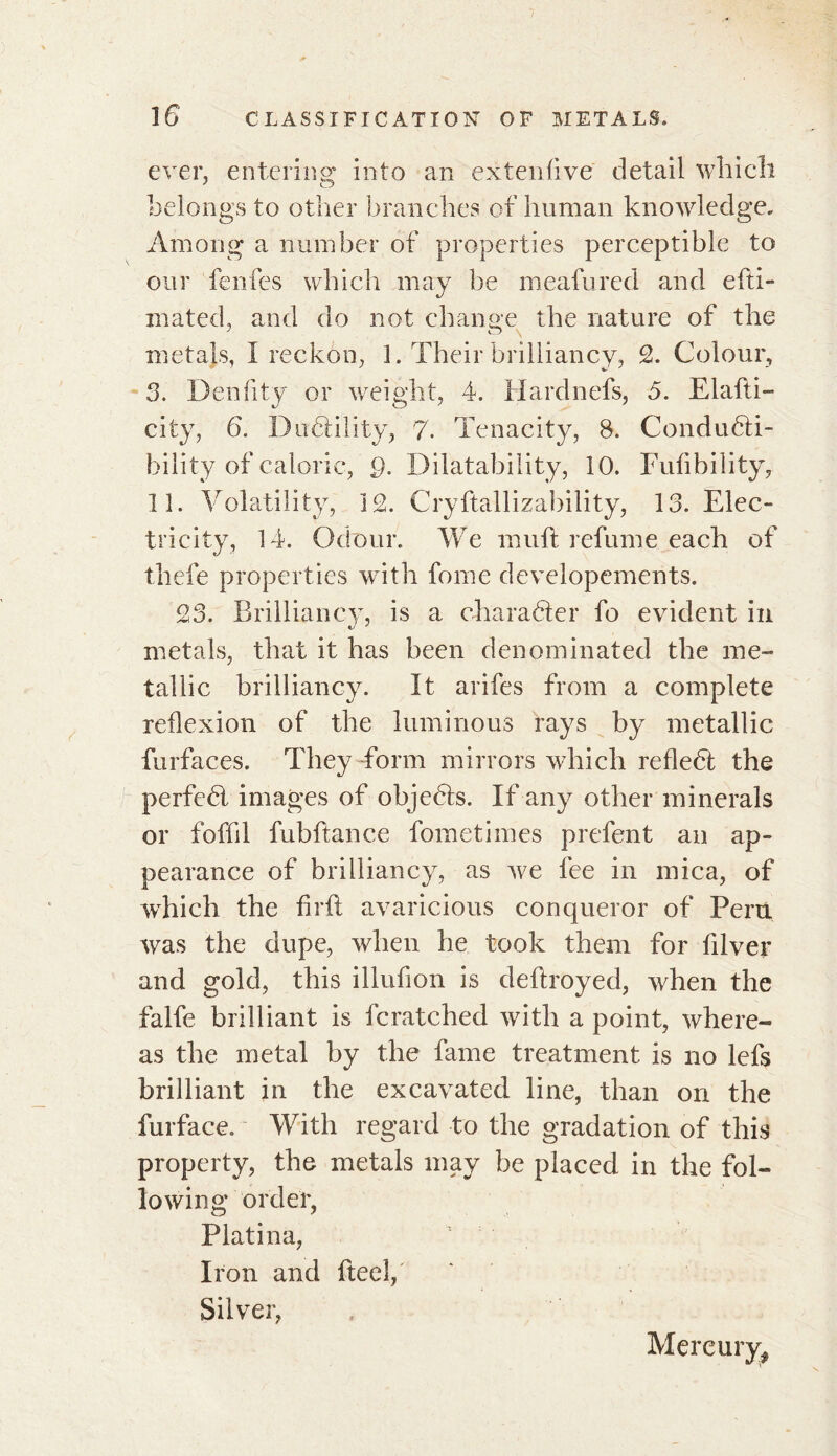ever, entering into an extenfive detail which belongs to other branches of human knowledge. Among a number of properties perceptible to our fenfes which may be meafured and efti- mated, and do not change the nature of the metals, I reckon, 1. Their brilliancy, 2. Colour, 3. Denfity or weight, 4. Hard nefs, 5. Elafti- city, 6. Dutility, 7. Tenacity, 8. Condudli- bility of caloric, Q. Dilatability, 10. Fufibility, 11. Volatility, 12. Cryftallizability, 13. Elec- tricity, 14. Odour. We mull refume each of thefe properties with fome developements. 23. Brilliancy, is a character fo evident in metals, that it has been denominated the me- tallic brilliancy. It arifes from a complete reflexion of the luminous rays by metallic furfaces. They form mirrors which reflebt the perfedl images of objedts. If any other minerals or foffil fubflance fometimes prefent an ap- pearance of brilliancy, as we fee in mica, of which the firft avaricious conqueror of Peru was the dupe, when he took them for filver and gold, this illufion is deftroyed, when the falfe brilliant is fcratched with a point, where- as the metal by the fame treatment is no lefs brilliant in the excavated line, than on the furface. With regard to the gradation of this property, the metals may be placed in the fol- lowing order, Platina, Iron and fteel, Silver, Mercury,
