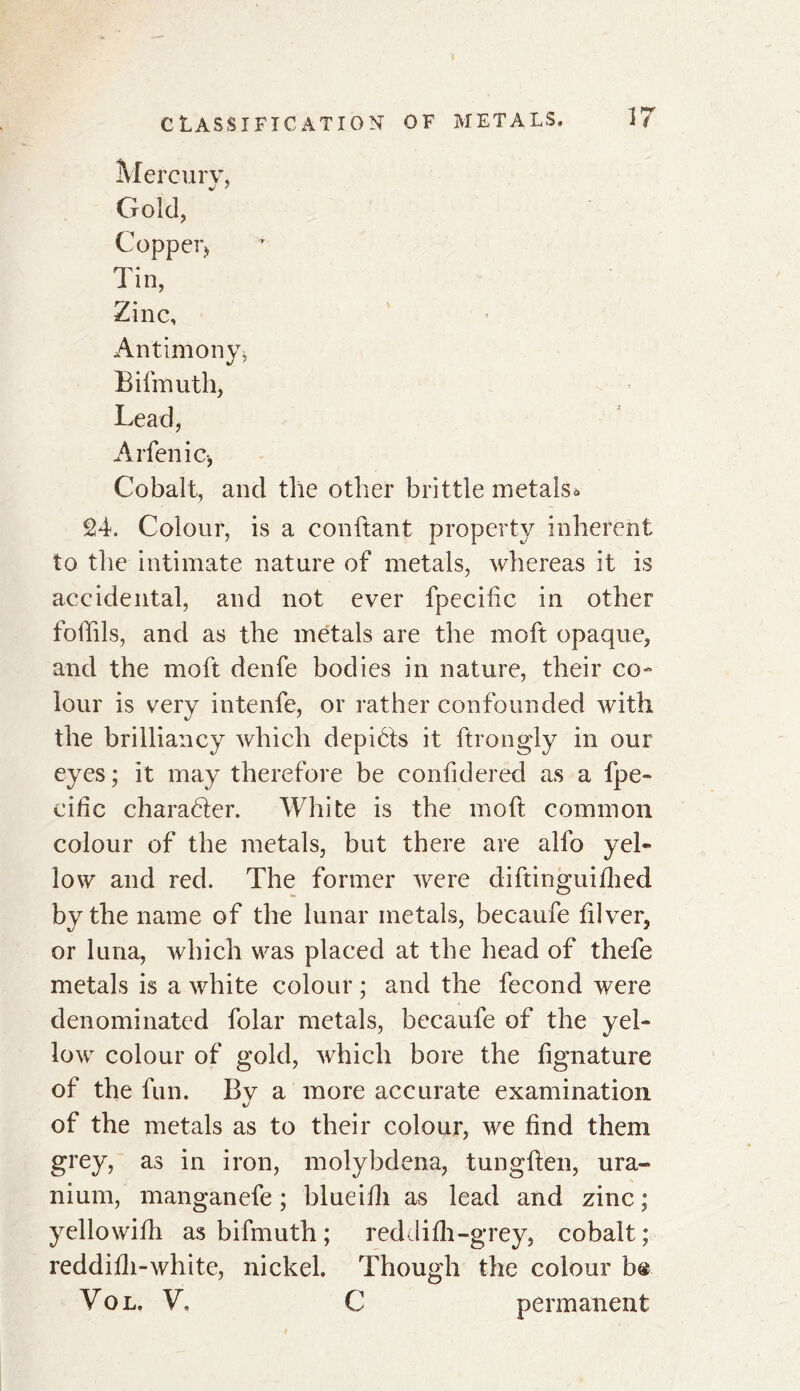 Mercury, Gold, Copper* Tin, Zinc, Antimony, Bifmuth, Lead, Arfenic, Cobalt, and the other brittle metals* 24. Colour, is a confiant property inherent to the intimate nature of metals, whereas it is accidental, and not ever fpecific in other fofiils, and as the metals are the moft opaque, and the moft denfe bodies in nature, their co- lour is very intenfe, or rather confounded with the brilliancy which depibts it ftrongly in our eyes ; it may therefore be confidered as a fpe- cific character. White is the mod common colour of the metals, but there are alfo yel- low and red. The former were diftinguifhed by the name of the lunar metals, becaufe diver, or luna, which was placed at the head of thefe metals is a white colour ; and the fécond were denominated folar metals, becaufe of the yel- low colour of gold, which bore the fignature of the fun. By a more accurate examination of the metals as to their colour, we find them grey, as in iron, molybdena, tungften, ura- nium, manganefe ; blueifii as lead and zinc ; yellowifh as bifmuth ; red dilh-grey, cobalt ; reddifli-white, nickel. Though the colour b® Vol. V, C permanent