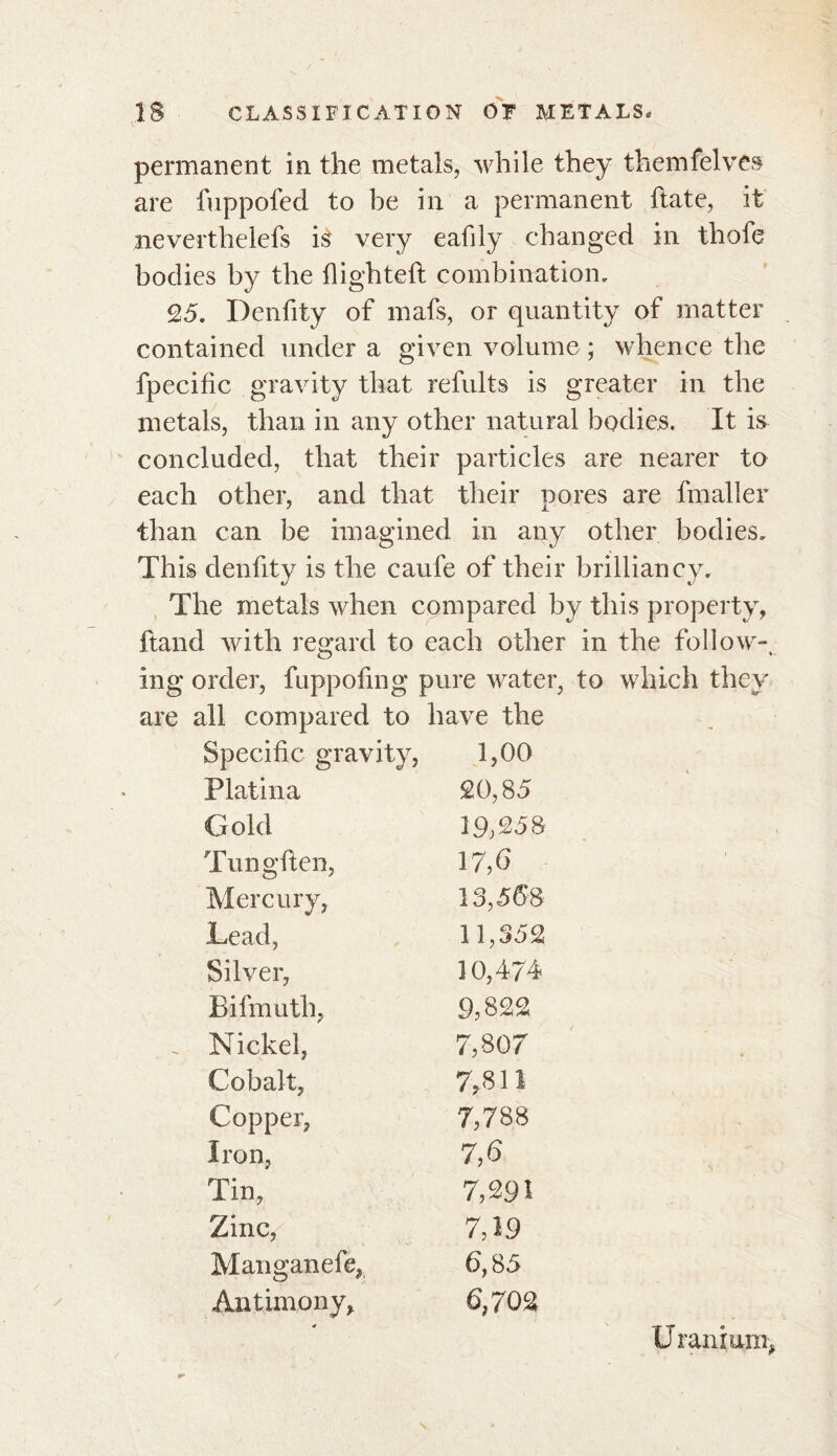 permanent in the metals, while they themfelves are fuppofed to be in a permanent hate, it neverthelefs is very eafily changed in thofe bodies by the flighted combination, 25. Denfity of mafs, or quantity of matter contained under a given volume ; whence the fpecific gravity that refults is greater in the metals, than in any other natural bodies. It is concluded, that their particles are nearer to each other, and that their pores are fmaller than can be imagined in any other bodies. This denfity is the caufe of their brilliancy. The metals when compared by this property, {land with regard to each other in the follow-, ing order, fuppofmg pure water, to which they are all compared to have the Specific gravity, 1,00 Platina 20,85 Gold 19;258 Tungften, 17,6 Mercury, 13,568 Lead, 11,352 Silver, 10,474 Bifmuth, 9,822 . Nickel, 7,80 7 Cobalt, 7fi 11 Copper, 7,788 Iron, 7,6 Tin, 7,291 Zinc, 7,19 Manganefe, 6,85 Antimony, 6,702 U ranium,