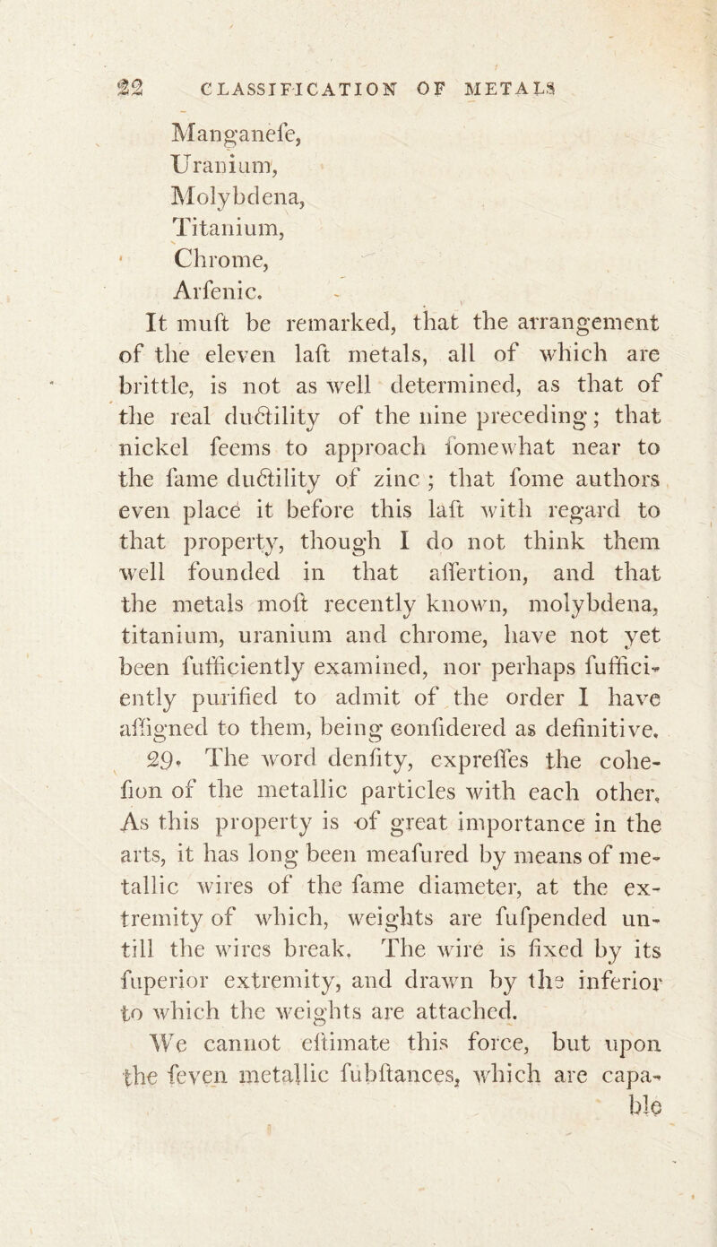 Manganèfe, Uranium, Molybdena, Titanium, • Chrome, Arfenic. * v- It muft be remarked, that the arrangement of the eleven laft metals, all of which are brittle, is not as well determined, as that of the real ductility of the nine preceding ; that nickel feems to approach fomewbat near to the fame dudtility of zinc ; that fome authors even placé it before this laft with regard to that property, though I do not think them well founded in that alfertion, and that the metals moft recently known, molybdena, titanium, uranium and chrome, have not yet been futficiently examined, nor perhaps fuffici- ently purified to admit of the order I have affigned to them, being eonfidered as definitive, 29. The word denfity, expreffes the cohe- fion of the metallic particles with each other. As this property is of great importance in the arts, it has long been meafured by means of me- tallic wires of the fame diameter, at the ex- tremity of which, weights are fufpended un- till the wires break. The wire is fixed by its fuperior extremity, and drawn by the inferior to which the weights are attached. We cannot efiimate this force, but upon the feven metallic fubftances, which are capa- ble