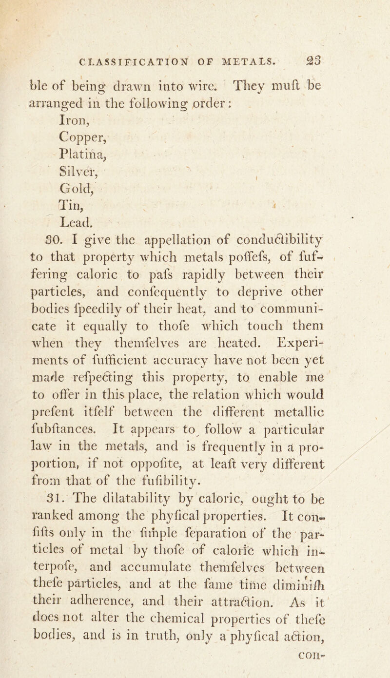 foie of being drawn into wire. They mull be arranged in the following order : Iron, Copper, Platina, Silver, Gold, Tin, Lead. SO. I give the appellation of conductibility to that property which metals polfefs, of fuf- fering caloric to pafs rapidly between their particles, and confequently to deprive other bodies fpeedily of their heat, and to communi- cate it equally to thofe which touch them when they themfelves are heated. Experi- ments of lufficient accuracy have not been yet made refpecting this property, to enable me to offer in this place, the relation which would prefent itfelf between the different metallic fubftances. It appears to follow a particular law in the metals, and is frequently in a pro- portion, if not oppofite, at leaft very different from that of the fufibility. 31. The dilatability by caloric, ought to be ranked among the phytical properties. It con- lifts only in the fnhple feparation of the par» tides of metal by thofe of caloric which in- terpofe, and accumulate themfelves between thefe particles, and at the fame time diminifh their adherence, and their attraction. As it does not alter the chemical properties of thefe bodies, and is in truth, only a phyfical action, con-