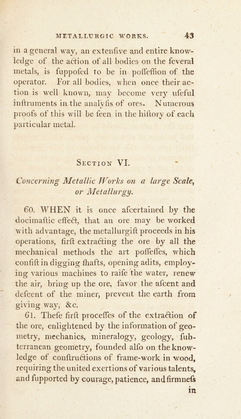 in a general way, an extenfive and entire know- ledge of the aétion of all bodies on the feveral metals, is fuppofed to be in poffeffion of the operator. For all bodies, when once their ac- tion is well known, may become very ufeful inftruments in the analVfis of ores. Numerous proofs of this will be feen in the hiftory of each particular metal. Section VL Concerning Metallic Works on a large Seated or Metallurgy. 60. WHEN it is once afeertained by the docimaftic effedt, that an ore may be worked with advantage, the metallurgift proceeds in his operations, fir ft extracting the ore by all the mechanical methods the art polfelfes, which conflit in digging fliafts, opening adits, employ- ing various machines to raife the water, renew the air, bring up the ore, favor the afeent and defeent of the miner, prevent the earth from giving way, &c. 61. Thefe firit proceffes of the extraction of the ore, enlightened by the information of geo- metry, mechanics, mineralogy, geology, fub- terranean geometry, founded alfo on the know- ledge of conltruétions of frame-work in wood, requiring the united exertions of various talents, and fupported by courage, patience, andfirmnels in