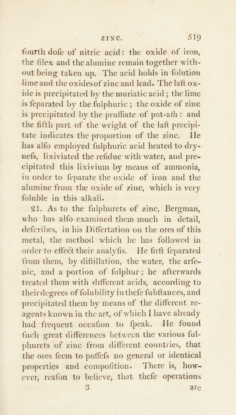 fourth doit of nitric acid : the oxide of iron, the flex and the alumine remain together with- out being taken up. The acid holds in folution lime and the oxides of zinc and lead. The la ft ox- ide is precipitated by the muriatic acid ; the lime is feparated by the fulphuric ; the oxide of zinc is precipitated by the pruffiate of pot-afh : and the fifth part of the weight of the laft precipi- tate indicates the proportion of the zinc. He has alfo employed fulphuric acid heated to dry* nefs, lixiviated the refidue with water, and pre- cipitated this lixivium b}^ means of ammonia, in order to leparate the oxide of iron and the alumine from the oxide of zinc, which is very foluble in this alkali. 21. As to the fulphurets of zinc, Bergman, who has alfo examined them much in detail, deferibes, in his Differtation on the ores of this metal, the method which he has followed in order to effect their analyfis. He firft feparated from them, by diftidation, the water, the arfe- nic, and a portion of fulphur ; he afterwards treated them with different acids, according to their degrees of folubility inthefe fubftances, and precipitated them by means of the different re- agents known in the art, of which I have already had frequent occafion to fpeak. He found fuch great differences between the various ful- phurets of zinc from different countries, that the ores feem to poffefs no general or identical properties and compoftion. There is, how- ever, reafon to believe, that thefe operations 3 a i'e