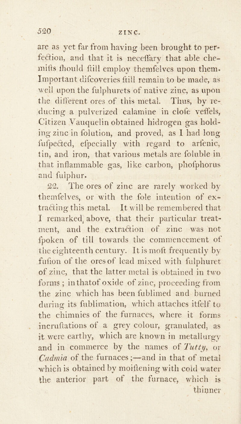 are as yet far from having been brought to per- fection, and that it is ne cedar y that able che- mifts fhould itill employ themfelves upon them» Important difcoveries itill remain to be made, as well upon the fulphurets of native zinc, as upon the different ores of this metal. Tims, by re- ducing* a pulverized calamine in clofe veffeis, Citizen Vauquelin obtained hidrogen gas hold- ing zinc in folution, and proved, as I had long fufpefited, efpecially with regard to arlenic, tin, and iron, that various metals are foluble in that inflammable gas, like carbon, pholphorus and fulphur. 22. The ores of zinc are rarely worked by themfelves, or with the foie intention of ex- tracting this metal. It will be remembered that I remarkedj above, that their particular treat- ment, and the extraction of zinc was not fpoken of till towards the commencement of the eighteenth century. It is molt frequently by fufion of the ores of lead mixed with fulphuret of zinc, that the latter metal is obtained in two forms ; in thatof oxide of zinc, proceeding from the zinc which has been lublimed and burned during its fublimation, which attaches itfelf to the chimnies of the furnaces, where it forms incruftations of a grey colour, granulated, as it were earthy, which are known in metallurgy and in commerce by the names of Tutti/, or Cadmia of the furnaces ;—and in that of metal which is obtained by moiftening with cold water the anterior part of the furnace, which is thinner