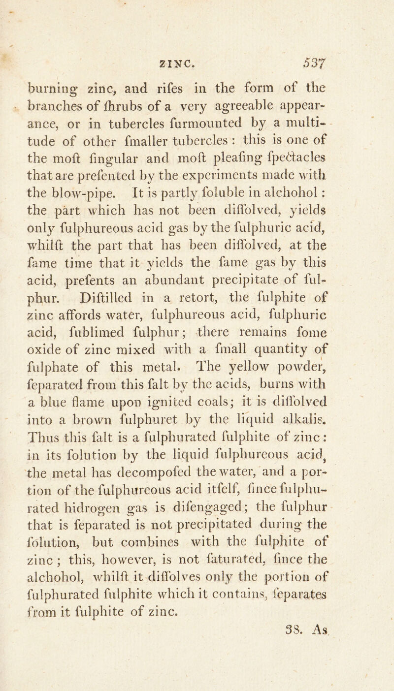 burning zinc, and rifes in the form of the branches of fhrubs of a very agreeable appear» ance, or in tubercles furmounted by a multi- tude of other fmaller tubercles : this is one of the molt lingular and moft pleafmg fpeélacles that are prefented by the experiments made with the blow-pipe. It is partly foluble in alchohol : the part which has not been diffolved, yields only fulphureous acid gas by the fulphuric acid, whilll the part that has been diffolved, at the fame time that it yields the fame gas by this acid, prefents an abundant precipitate of fui» phur. Diftilled in a retort, the fulphite of zinc affords water, fulphureous acid, fulphuric acid, fublimed fulphur ; there remains fome oxide of zinc mixed with a fmall quantity of fulphate of this metal. The yellow powder, feparated from this fait by the acids, burns with a blue flame upon ignited coals; it is diffolved into a brown fulphuret by the liquid alkalis» Thus this fait is a fulphurated fulphite of zinc : in its folution by the liquid fulphureous acid? the metal has decompofed the water, and a por- tion of the fulphureous acid itfelf, fince fulphu- rated hidrogen gas is difengaged; the fulphur that is feparated is not precipitated during the folution, but combines with the fulphite of zinc ; this, however, is not faturated, fince the alchohol, whilft it diffolves only the portion of fulphurated fulphite which it contains, feparates from it fulphite of zinc. 38. As