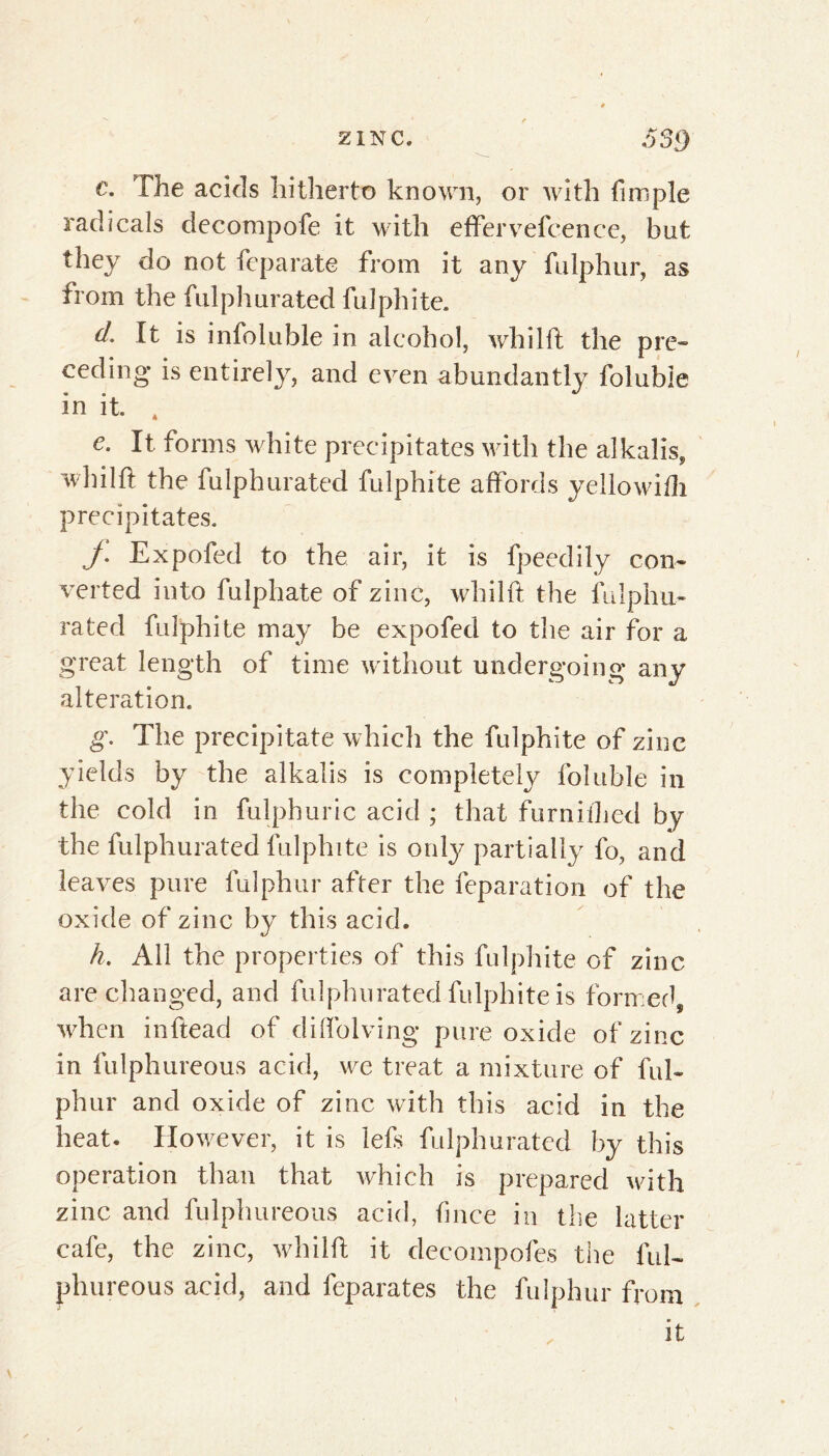 c. The acids hitherto known, or with frniple radicals decompofe it with effervefcence, but they do not feparate from it any fulphur, as from the fulphurated fulphite. d. It is infoluble in alcohol, whilft the pre- ceding* is entirely, and even abundantly foluble in it. 4 e. It forms white precipitates with the alkalis, whilft the fulphurated fulphite affords yellowifh precipitates. y. Expofed to the air, it is fpeedily con- verted into fulphate of zinc, whilft the fulphu- rated fulphite may be expofed to the air for a great length of time without undergoing any alteration. g. The precipitate which the fulphite of zinc yields by the alkalis is completely foluble in the cold in fulphuric acid ; that furnifhed by the fulphurated fulphite is only partially fo, and leaves pure fulphur after the feparation of the oxide of zinc by this acid. h. All the properties of this fulphite of zinc are changed, and fulphurated fulphite is formed, when inftead of diffolving pure oxide of zinc in fulphureous acid, we treat a mixture of ful- phur and oxide of zinc with this acid in the heat. However, it is lefs fulphurated by this operation than that which is prepared with zinc and fulphureous acid, ftnce in the latter cafe, the zinc, whilft it decompofes the ful- phureous acid, and feparates the fulphur from it