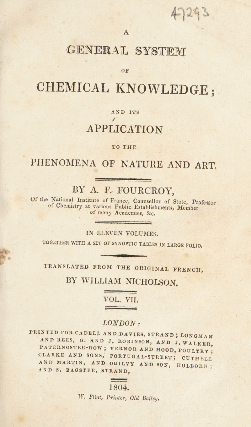 A GENERAL SYSTEM or CHEMICAL KNOWLEDGE AND ITS APPLICATION TO THE  / • PHENOMENA OF NATURE AND ART, BY A. F. FOURCROY, Of the National Institute of France, Counsellor of State, Professor ot Chemistry at various Public Establishments, Member of many Academies, &c. IN ELEVEN VOLUMES, TOGETHER WITH A SET OF SYNOPTIC TABLES IN LARGE FOLIO, TRANSLATED from the original french, BY WILLIAM NICHOLSON, VOL. VU. LONDON ? PRINTED TOR CADELL AND DAVIES, STRAND ; LONGMAN AND REES, G. AND J. ROBINSON, AND J. WALKER PATERNOSTER-ROW ; VERNOR AND HOOD, POULTRY * CLARKE AND SONS, PORTUG A L-STREET ) CUTH • AND MARTIN, AND OGILVY AND SON, HOLBORlf ° AND S. BAGSTER, STRAND. 1 804. TV Flint, Printer, Old Bailey.