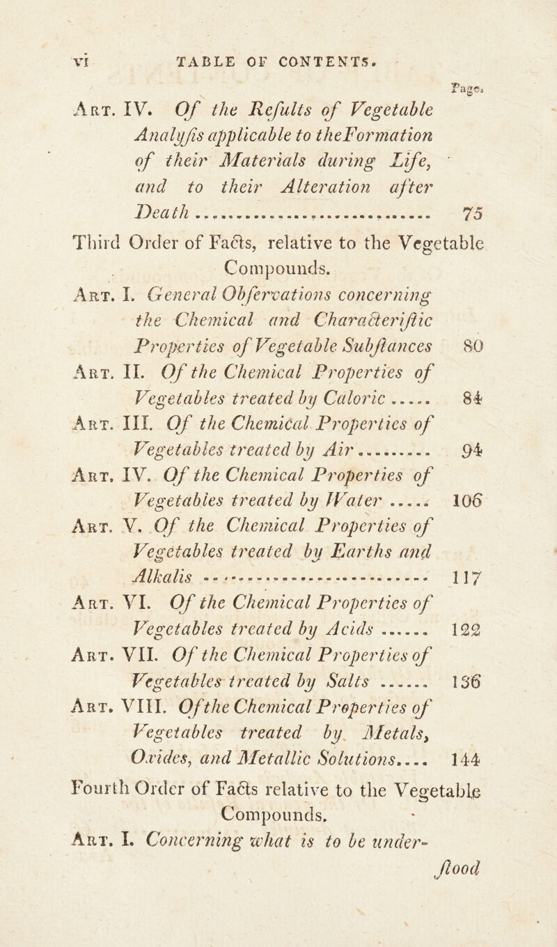 Page, Art. IV* Of the Refuits of Vegetable Analyfis applicable to theFormation of their Materials during Life, and to their Alteration after Death . 75 Third Order of Facts, relative to the Vegetable Compounds. Art. I. General Obfervations concerning the Chemical and Char act erijlic Properties of Vegetable Sub fane es 80 Art. II. Of the Chemical Properties of Vegetables treated by Caloric ...» * 84? Art. III. Of the Chemical Properties of Vegetables treated by Air......... 94* Art. IV. Of the Chemical Properties of Vegetables treated by Water ..... 106 Art. V. Of the Chemical Properties of Vegetables treated by Earths and Alkalis — - » 117 Art. VI. Of the Chemical Properties of Vegetables treated by Acids ...... 122 Art. VII. Of the Chemical Properties of Vegetables treated by Salts ...... 136 Art» VIIL Of the Chemical Properties of Vegetables treated by Metals, Oxides, and Metallic Solutions.... 144 Fourth Order of Facts relative to the Vegetable Compounds. Art. L Concerning what is to be under- food