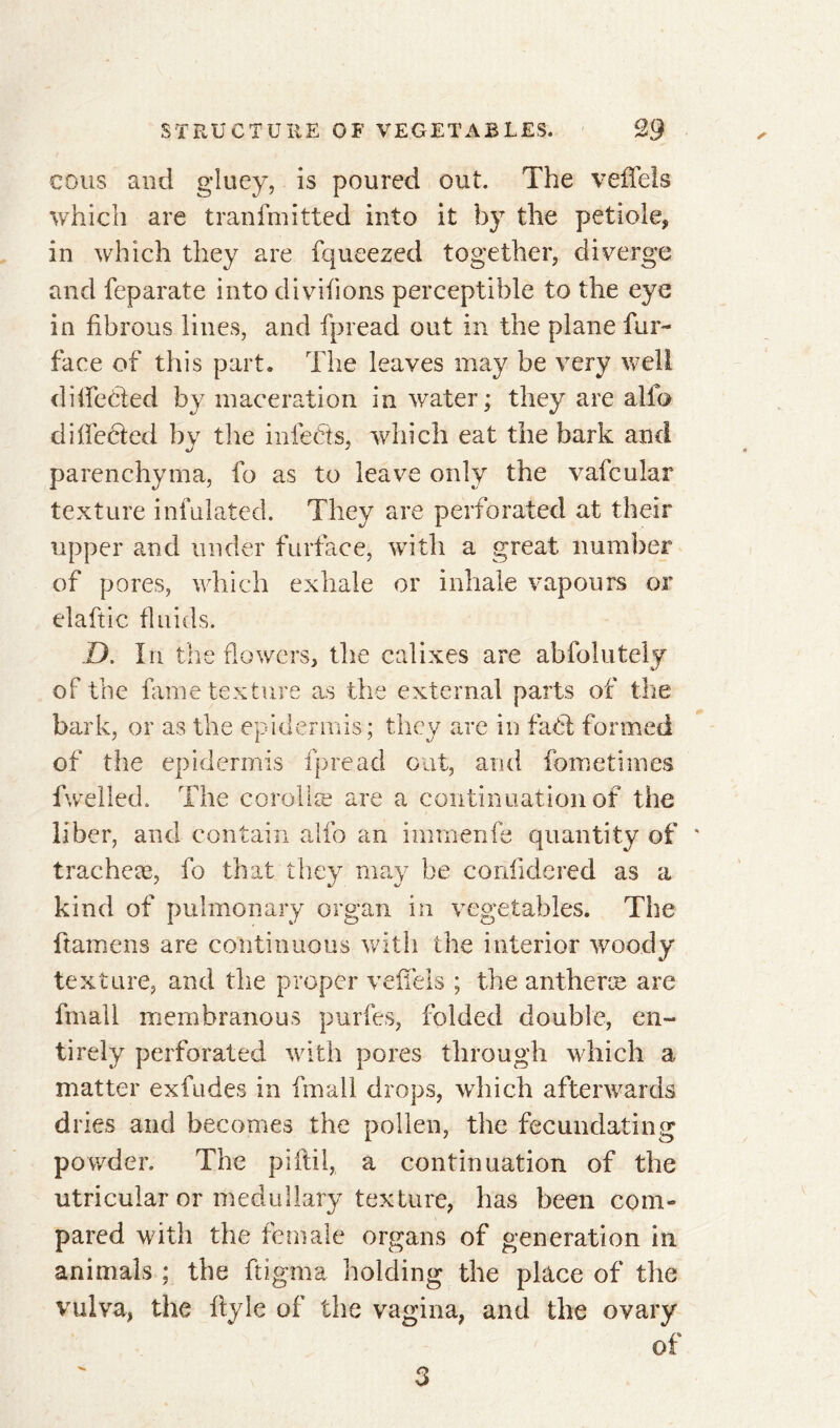 cous and gluey, is poured out. The veffeis which are tranfmitted into it by the petiole, in which they are fqueezed together, diverge and feparate into divifions perceptible to the eye in fibrous lines, and fpread out in the plane fur- face of this part. The leaves may be very well diifeéted by maceration in water; they are alfo difleeted by the infects, which eat the bark and parenchyma, fo as to leave only the vafcular texture iululated. They are perforated at their upper and under furface, with a great number of pores, which exhale or inhale vapours or elaftic fluids. D. In the flowers, the ealixes are abfolutely of the fame texture as the external parts of the bark, or as the epidermis; they are in faft formed of the epidermis fpread out, and feme times fwelled. The corollæ are a continuation of the liber, and contain alfo an immenfe quantity of * tracheæ, fo that they may be corifidered as a kind of pulmonary organ in vegetables. The ftamens are continuous with the interior woody texture, and the proper veffels ; the antheræ are fmall membranous purfes, folded double, en- tirely perforated with pores through which a matter exfudes in fmall drops, which afterwards dries and becomes the pollen, the fecundating powder. The pi fill, a continuation of the utricular or medullary texture, has been com- pared with the female organs of generation in animals ; the ftigma holding the place of the vulva, the ftyle of the vagina, and the ovary of 3