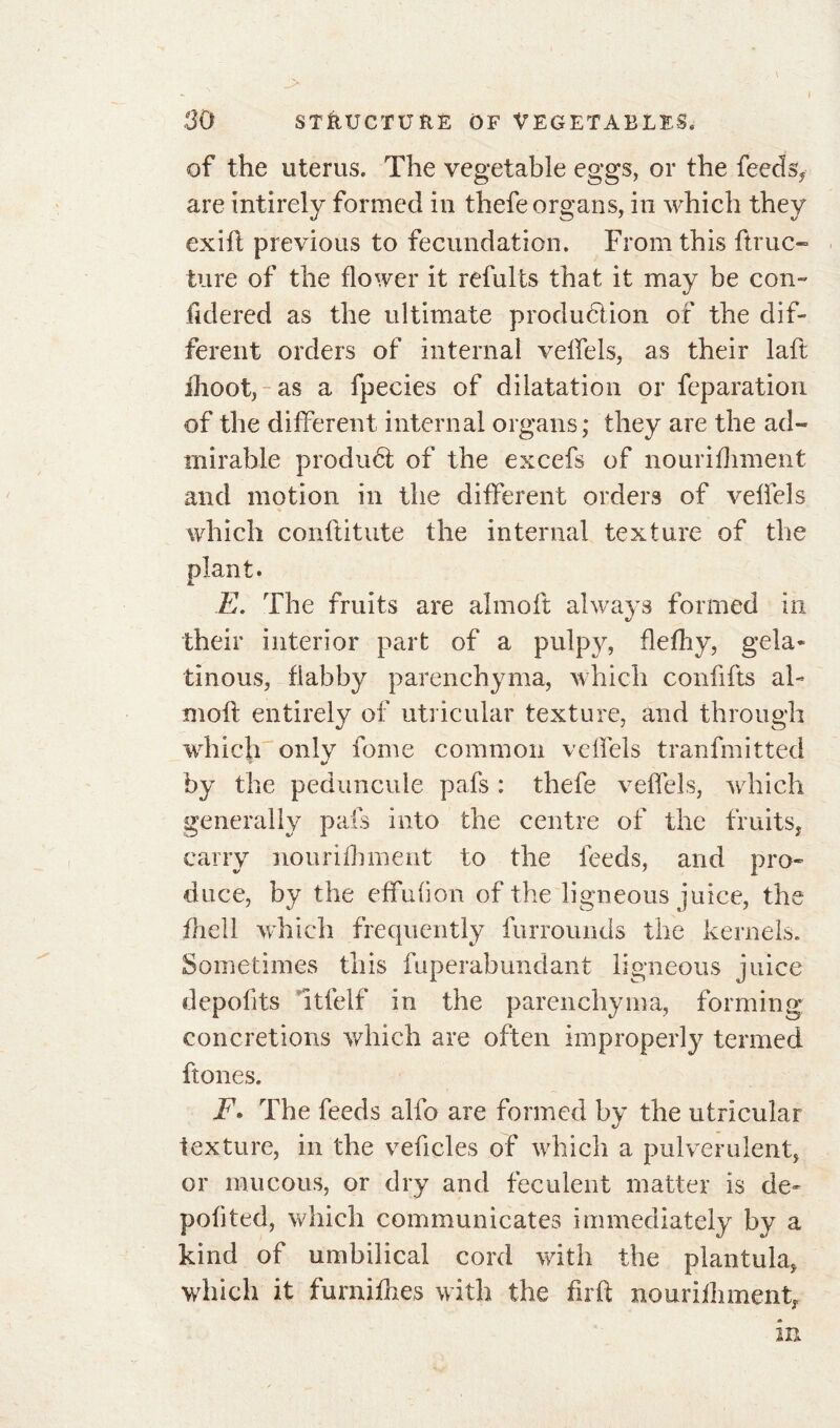 . ' \ “ N 1 l 30 STRUCTURE OF VEGETABLES. of the uterus. The vegetable eggs, or the feeds* are intirely formed in thefe organs, in which they exift previous to fecundation. From this ft rue- ture of the flower it refults that it may be con- fidered as the ultimate produdlion of the dif- ferent orders of internal veffels, as their laft ihoot, as a fpecies of dilatation or feparation of the different internal organs; they are the ad- mirable produét of the excefs of nourifhment and motion in the different orders of veffels which conftitute the internal texture of the E. The fruits are almoft always formed in their interior part of a pulpy, flelhy, gela- tinous, flabby parenchyma, which confifts al- moft entirely of utricular texture, and through which only fome common veffels tranfmitted by the pedimcule pafs : thefe veffels, which generally pals into the centre of the fruits* carry nourifhment to the feeds, and pro- duce, by the effufion of the ligneous juice, the fhell which frequently furrounds the kernels. Sometimes this fuperabundant ligneous juice depofits ltfelf in the parenchyma, forming concretions which are often improperly termed ftones. F. The feeds alfo are formed by the utricular texture, in the veficles of which a pulverulent, or mucous, or dry and feculent matter is dé- poli ted, which communicates immediately by a kind of umbilical cord with the plantula, which it fumilhes with the ftrft nourilhment* m