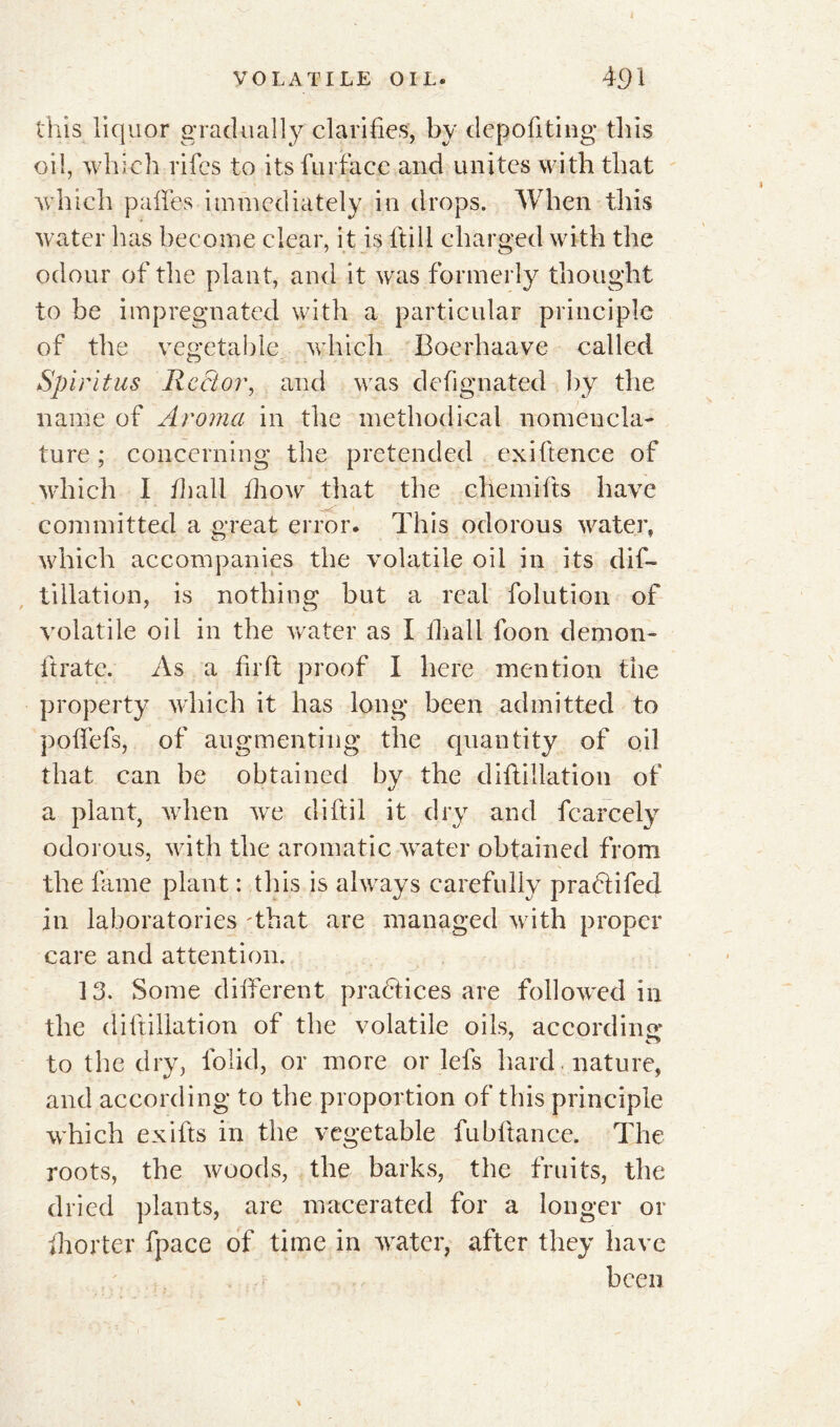 this liquor gradually clarifies, by depofiting this oil, which rifcs to its fur face and unites with that which pafiTes immediately in drops. When this water has become clear, it is Hill charged with the odour of the plant, and it was formerly thought to be impregnated with a particular principle of the vegetable which Boerhaave called Spirit us Rector, and was defignated by the name of Aroma in the methodical nomencla- ture ; concerning the pretended exiftence of which 1 fhall fhow that the chemifts have committed a great error. This odorous water, which accompanies the volatile oil in its difi- tillation, is nothing but a real folution of volatile oil in the water as I fhall foon demon- ft rate. As a firft proof I here mention the property which it has long been admitted to polfefs, of augmenting the quantity of oil that can be obtained by the diflillation of a plant, when we diftil it dry and fcarcely odorous, with the aromatic water obtained from the fame plant : this is always carefully pradtifed in laboratories That are managed with proper care and attention. 13. Some different practices are followed in the di{filiation of the volatile oils, according to the dry, lolid, or more or lefs hard , nature, and according to the proportion of this principle which exifts in the vegetable fubftance. The roots, the woods, the barks, the fruits, the dried plants, are macerated for a longer or fhorter fpace of time in vrater, after they have been