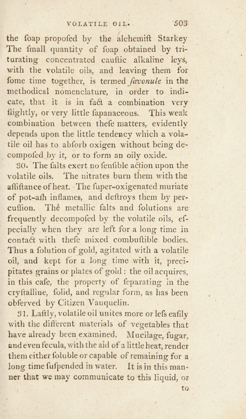 the foap propofed by the alchcmifl Starkey The fmall quantity of foap obtained by tri- turating concentrated cauftic alkaline leys, with the volatile oils, and leaving them for fome time together, is termed favonuie in the methodical nomenclature, in order to indi- cate, that it is in fact a combination very Oightly, or very little fapanaceous. This weak combination between thefe matters, evidentlv depends upon the little tendency which a vola- tile oil has to abforb oxigen without being de- compofed by it, or to form an oily oxide. SO. The faits exert no fenfible action upon the volatile oils. The nitrates burn them with the affftance of heat The fuper-oxigenated muriate of pot-afh inflames, and deftroys them by per- cuÜion. Thé metallic faits and folutions are frequently decompofed by the volatile oils, ef- pecially when they are left for a long time in contaét with thefe mixed combuftible bodies. Thus a folution of gold, agitated with a volatile oil, and kept for a long time with it, preci- pitates grains or plates of gold : the oil acquires, in this cafe, the property of feparating in the cryftalline, folid, and regular form, as has been obferved by Citizen Vauquelin. 31. Laftly, volatile oil unites more or lefs eafily with the different materials of vegetables that have already been examined. Mucilage, fugar, and even fecula, with the aid of a little heat, render them either lbluble or capable of remaining for a long time fufpended in water. It is in this man- ner that we may communicate to this liquid, or to /