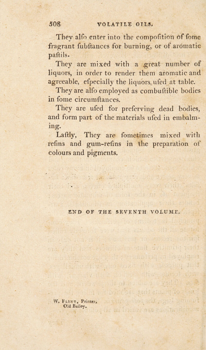 i . ' . They alfo enter into the competition of fome fragrant fubftances for burning, or of aromatic paftils. They are mixed with a great number of liquors, in order to render them aromatic and agreeable, efpecially the liquors ufed at table» They are alfo employed as combuftible bodies in fome circumftances. They are ufed for preferving dead bodies, and form part of the materials ufed in embalm- ing. Laftly, They are fometimes mixed with refins and gum-retins in the preparation of colours and pigments. END OF THE SEVENTH VOLUME» W. Flint, Printer, Old Bailey.