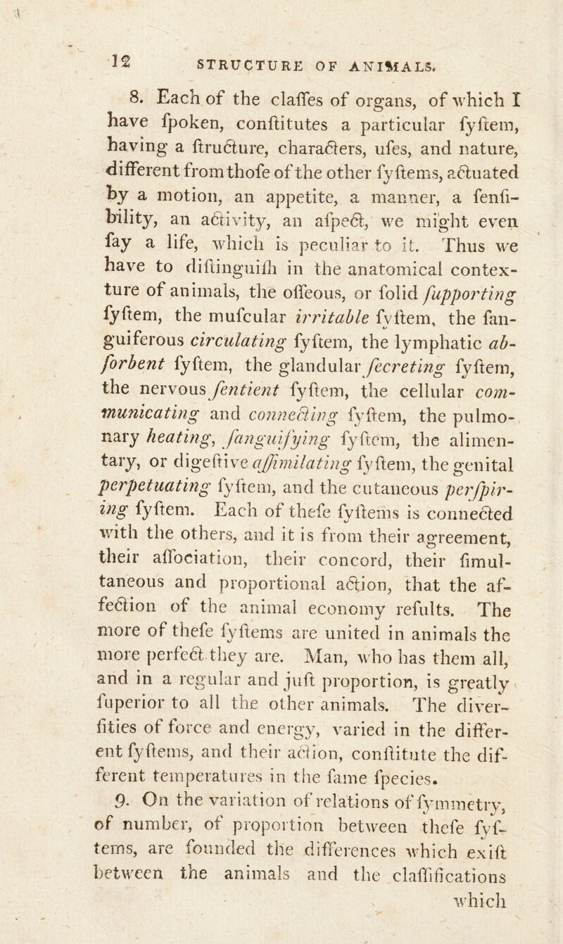 8. Each of the claftes of organs, of which I ^ O*7 have fpoken, conftitutes a particular fyfcem, having a ftruéture, characters, ufes, and nature, different fromthofe of the other fy ftems, equated hy a motion, an appetite, a manner, a fenfi- bility, an activity, an afpect, we might even fay a life, which is peculiar to it. Thus we have to diflinguifh in the anatomical contex- ture of animals, the offeous, or folid fupporting fy Item, the mufcular irritable fvftem, the fan- guiferous circulating fyftem, the lymphatic ab- forbent fyftem, the glandular fecreting fyftem, the nervous fentieyit fyftem, the cellular com- municating and connecting fyftem, the pulmo- nary heating, Signifying fyftem, the alimen- tary, or digeftive ajfimilating fyftem, the genital perpetuating fyftem, and the cutaneous perfpir- ing fyftem. Each of thefe fyftems is conne&ed with the others, and it is from their agreement, their aftociation, their concord, their ftmul- taneous and proportional a6fion, that the aft» fedlion of the animal economy refults. The more of thefe fyftems are united in animals the more perfect they are. Man, who has them all, and in a regular and juft proportion, is greatly fu peri or to all the other animals. The diver- sities of force and energy, varied in the differ- ent fyftems, and their action, conftitute the dif- ferent temperatures in the fame lpecies. 9. On the variation of relations of fymmetrv of number, of proportion between thefe fyf- tems, are founded the differences which exift between the animals and the clarifications which