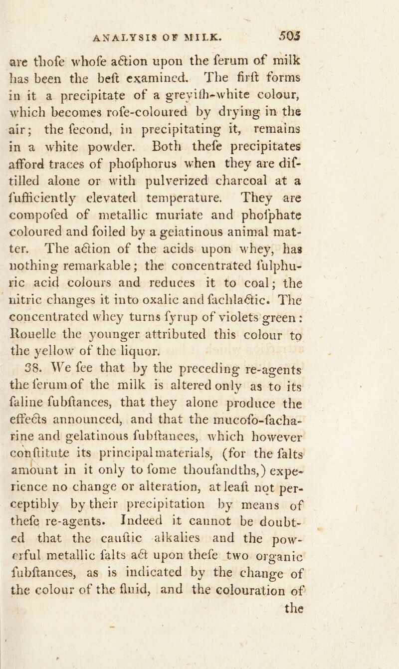 are tliofe whofe adlion upon the ferum of milk has been the heft examined. The fir ft forms in it a precipitate of a greyifh-white colour, which becomes roie-coloiued by drying in the air; the fécond, in precipitating it, remains in a white powder. Both thefe precipitates afford traces of phofphorus when they are dif- tilled alone or with pulverized charcoal at a fufticiently elevated temperature. They are compofed of metallic muriate and phofphate coloured and foiled by a gelatinous animal mat- ter. The adlion of the acids upon whey, has nothing remarkable ; the concentrated fulphu- ric acid colours and reduces it to coal; the nitric changes it into oxalic and fachladlic. The concentrated whey turns fyrup of violets green : Rouelle the younger attributed this colour to the yellow of the liquor. 38. We fee that by the preceding re-agents the ferum of the milk is altered only as to its faline fubftances, that they alone produce the effects announced, and that the mucofo-facha- rine and gelatinous fubftances, which however conftitute its principal materials, (for the faits amount in it only to lorne thoufandths,) expe- rience no change or alteration, atleaft not per- ceptibly by their precipitation by means of thefe re-agents. Indeed it cannot be doubt- ed that the cauftic alkalies and the pow- erful metallic faits a6t upon thefe two organic fubftances, as is indicated by the change of the colour of the fluid, and the colouration of