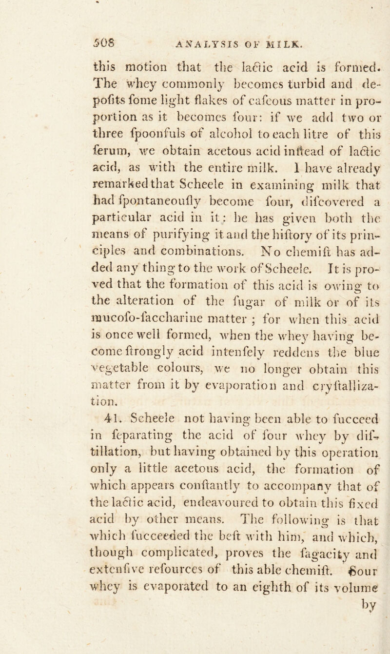 this motion that the labtic acid is formed. The whey commonly becomes turbid and de- pofitsfome light flakes of cafeous matter in pro- portion as it becomes four: if we add two or three fpoonfuls of alcohol to each litre of this ferum, we obtain acetous acid inifead of labile acid, as with the entire milk. 1 have already remarked that Scheele in examining milk that had i pon tan eou fly become four, d il covered a particular acid in it : he has given both the means of purifying it and the hiftory of its prin- ciples and combinations. No chemift has ad- ded any thing to the work of Scheele. It is pro- ved that the formation of this acid is owing to the alteration of the fugar of milk or of its nuicofo-faccharine matter ; for when this acid is once well formed, when the whey having be- come ftrongly acid intenfely reddens the blue vegetable colours, we no longer obtain this matter from it by evaporation and cryftalliza- tion. 41. Scheele not having been able to fucceed in feparating the acid of four whey by dif-r filiation, but having obtained by this operation only a little acetous acid, the formation of which appears conftantly to accompany that of the lactic acid, endeavoured to obtain this fixed acid by other means. The following is that which lucceeded the heft with him, and which, though complicated, proves the fagacity and extenfive refources of this able chemift. £our whey is evaporated to an eighth of its volume by