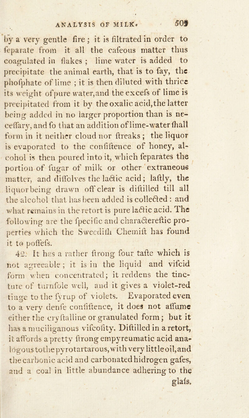 by a very gentle fire ; it is filtrated in order to feparate from it all the cafeous matter thus coagulated in flakes ; lime water is added to precipitate the animal earth, that is to fay, the phofphate of lime ; it is then diluted with thrice its weight- ofpnre water,and the excels of lime is precipitated from it by the oxalic acid,the latter being added in no larger proportion than is ne- ceffary, and fo that an addition of lime-water (hall form in it neither cloud nor breaks ; the liquor is evaporated to the confidence of honey, al- cohol is then poured into it, which feparates the portion of fugar of milk or other extraneous matter, and diffolves the laéfic acid ; laftly, the liquor being drawn off'clear is dibilled till all the alcohol that has been added is colledled : and what remains in the retort is pure laéïic acid. The following are the fpecific and charadferebic pro- perties which the Sweedilli Chemift has found it to poffefs. 42: It has a rather ftrong four tabe which is not agreeable ; it is in the liquid and vifeid form when concentrated; it reddens the tinc- ture of turnfole well, and it gives a violet-red tinge to the fyrup of violets. Evaporated even to a very denfe confiftence, it does not alfumc either the cry ftal line or granulated form; but it has amuciliganous vifeobty. Dibilled in a retort, it affords a pretty ftrong empyreumatic acid ana* lôgous tothe py rotartarous, with very littleoil,and the carbonic acid and carbonated hidrogen gafes, and a coal in little abundance adhering to the glafs.