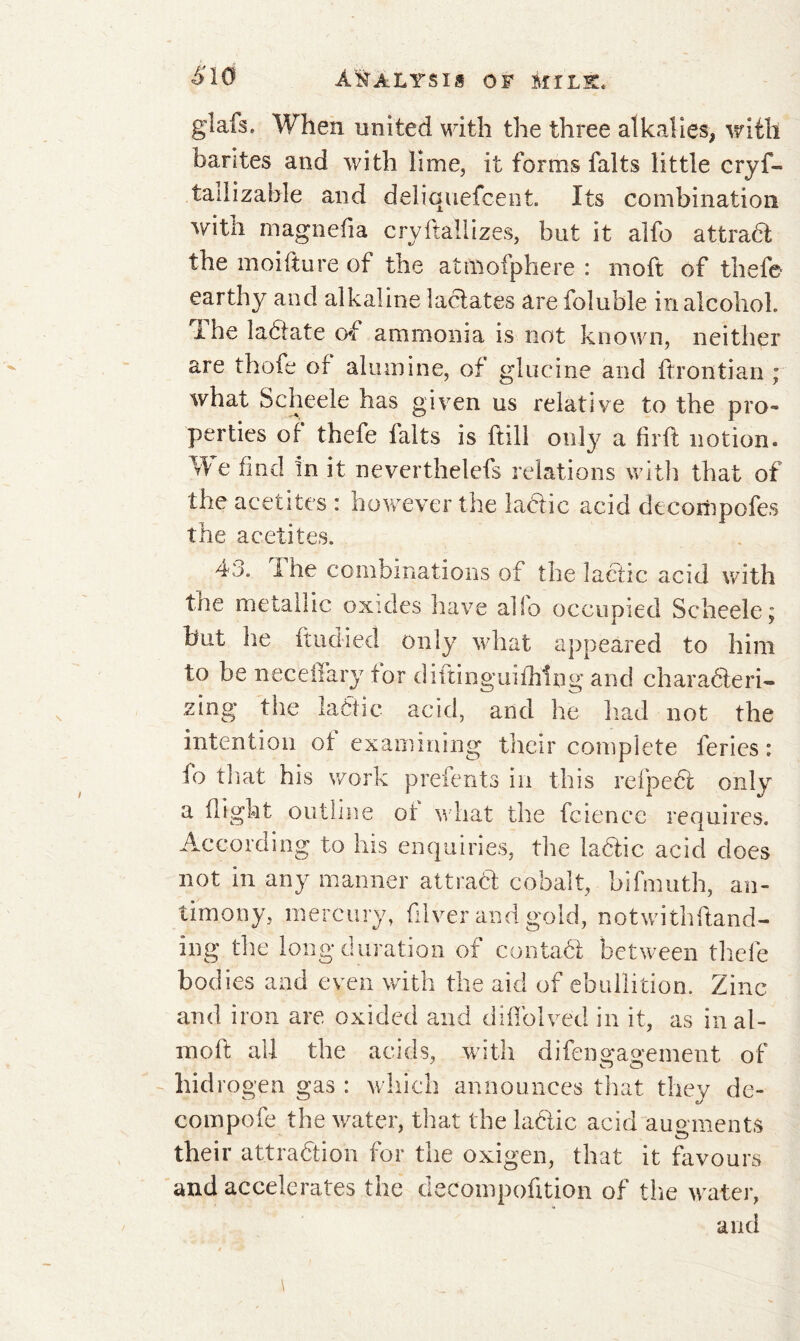 glafs. When united with the three alkalies, with barites and with lime, it forms faits little cryf- tailizable and deliquefcent. Its combination with magnefia cryftallizes, but it alfo attrabl the moi ft u re of the atmoiphere : moft of thefe earthy and alkaline lactates are foluble in alcohol. I he labiate of ammonia is not known, neither are thofe of alumine, of glueine and ftrontian ; what Scheele has given us relative to the pro- perties of thefe faits is hill only a firft notion. We find In it neverthelefs relations with that of the acetites : however the labtic acid decompofes the acetites. 40. I he combinations of the lactic acid with tne metallic oxides have alio occupied Scheele; but he ftudied only what appeared to him to be neceffary tor diftinguiihing and charabteri- zing the lactic acid, and he had not the intention of examining their complete feries : fo that his work prefents in this refpebfc only a flight outline of what the fcience requires. According to his enquiries, the labiic acid does not in any manner attrabi cobalt, bifmuth, an- timony, mercury, filver and gold, notwithftand- ing the long duration of contact between thefe bodies and even with the aid of ebullition. Zinc ami iron are oxided and diffolved in it, as in ai- med: all the acids, with difeno-aoement of CD O hid io gen gas : which announces that they de- compofe the water, that the labtic acid augments their attrabtion for the oxigen, that it favours and accelerates the decompohtion of the water, and