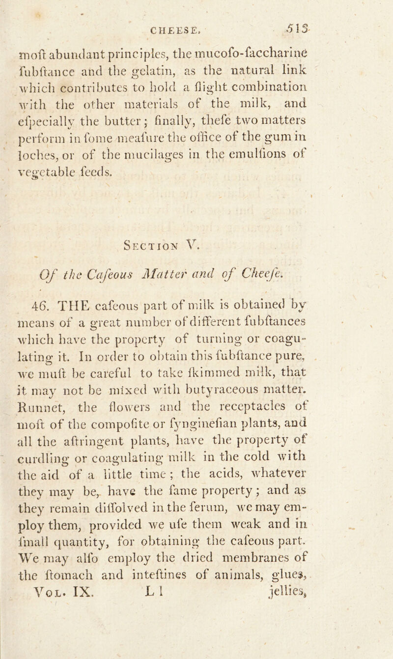 513- moft abundant principles, the mucofo-faccharine Fubftance and the gelatin, as the natural link which contributes to hold a flight combination with the other materials of the milk, and efpecially the butter; finally, thefe two matters perform in fome mealure the office of the gum in loches, or of the mucilages in the emu liions of vegetable feeds. Section V. Of the Cafeous Matter and of Cheefe. *> 46. THE cafeous part of milk is obtained by means of a great number of different fubftances which have the property of turning or coagu- lating it. In order to obtain this fubftance pure, we muft be careful to take fkimmed milk, that it may not be mixed with butyraceous matter. K unnet, the flowers and the receptacles of in oft of the comporte or fynginefian plants, and all the aftringent plants, have the property of curdling: or coagulating milk in the cold with o o o the aid of a little time ; the acids, whatever they may be, have the fame property ; and as they remain diffolved in the ferum, we may em- ploy them, provided we ufe them weak and in fmall quantity, for obtaining the cafeous part. We may alio employ the dried membranes of the ftomach and inteftines of animals, glues?.