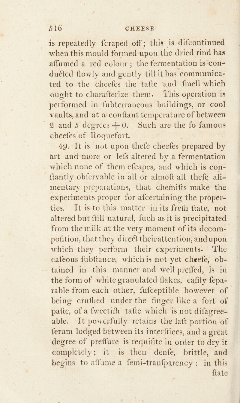 is repeatedly fcraped off; this is difcontinued when this mould formed upon the dried rind has affumed a red colour ; the fermentation is con- ducted flowly and gently till it has communica- ted to the cheefes the tafte and fmell which ought to charafierize them, this operation is performed in fubterraneous buildings, or cool vaults, and at a confiant temperature of between c2 and 5 degrees + 0. Such are the fo famous cheefes of Roquefort. 49- It is not upon thefe cheefes prepared by art and more or lefs altered by a fermentation which none of them efcapes, and which is con- fiant ly obfervable in all or almoft all thefe ali- mentary preparations, that chemifts make the experiments proper for ascertaining the proper- ties. It is to this matter in its frefli ftate, not altered but ft ill natural, fuch as it is precipitated from the milk at the very moment of its decom- pofition, that they direét theirattention, and upon which they perform their experiments. The cafeous lubftance, which is not yet cheefe, ob- tained in this manner and well preffed, is in the form of white granulated flakes, eafily fepa- rable from each other, fufceptible however of being crufhed under the finger like a fort of pafle, of a fweetifh tafte which is not difagree- able. It powerfully retains the lafl portion of ferum lodged between its interftices, and a great degree of preffure is requifite in order to dry it completely; it is then denfe, brittle, and begins to allume a ferm-tranfparency : in this ftate