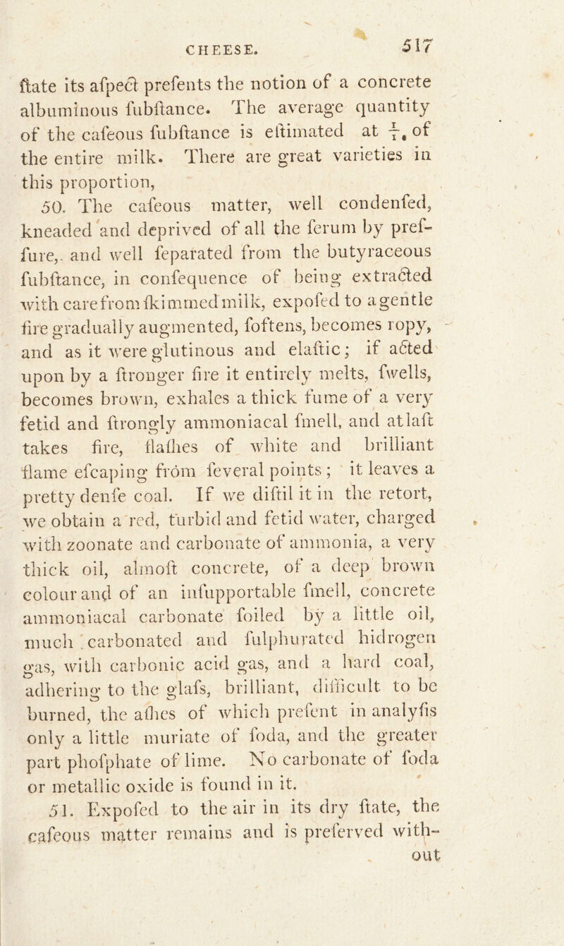 ftate its afpect prefents the notion of a concrete albuminous fubftance. The average quantity of the cafeous fubftance is eltimated at -~ê ot the entire milk. There are great varieties in this proportion, 50, The cafeous matter, well condenfed, kneaded and deprived of all the ferum by pref- fure,. and well feparated from the butyraceous fubftance, in confequence of being extracted with care from fki mmed mi 1 k, expofed to a gen tle tire gradually augmented, foftens, becomes ropy, and as it were glutinous and elaftic ; if adted upon by a ftronger lire it entirely melts, fwells, becomes brown, exhales a thick fume of a very fetid and ftrongly ammoniacal fmell, and atlaft takes fire, flafhes of white and brilliant flame efcaping from feveral points ; it leaves a pretty denfe coal. If we diftil it in the retort, we obtain a red, turbid and fetid water, charged withzoonate and carbonate of ammonia, a very thick oil, almoft concrete, of a deep brown colour and of an infupportable fmell, concrete ammoniacal carbonate foiled by a little oil, much . carbonated and fulphurated hidrogen o*as, with carbonic acid gas, and a hard coal, adhering to the glafs, brilliant, cliiiicult to be burned, the allies of which prelent in analyfis only a little muriate of foda, and the greater part phofphate of lime. No carbonate ot loda or metallic oxide is found in it. 51. Expofed to the air in its dry ftate, the cafeous matter remains and is preferved with- out