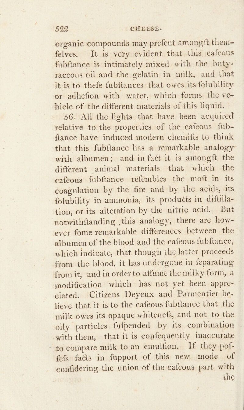 organic compounds may prefent am on g ft them- fielves. It is very evident that this cafeous fubftance is intimately mixed with the buty- raceous oil and the gelatin in milk, and that it is to thefe fubilances that owes its folubility or adhefion with water, which forms the ve- hicle of the different materials of this liquid. 56» All the lights that have been acquired relative to the properties of the cafeous fub- ftance have induced modern chemifls to think that this fubftance has a remarkable analogy with albumen; and in fadt it is amongft the different animal materials that which the cafeous fubftance refembles the moft in its coagulation by the fire and by the acids, its folubility in ammonia, its products in diftilla- tion, or its alteration by the nitric acid. But notwith(landing .this analogy, there are how- ever forne remarkable differences between the albumen of the blood and the cafeous fubftance, which indicate, that though the latter proceeds from the blood, it has under ^out ai at Uuj from it, and in order to affumê the milky form, a modification which has not yet been appre- ciated. Citizens Deyeux and Parmentier be- lieve that it is to the cafeous fubftance that the milk owes its opaque whitenefs, and not to the oily particles fufpended by its combination with them, that it is confequently inaccurate to compare milk to an emulfion. If they pof- fefs facts in fupport of this new mode of conftdering the union of the cafeous part with