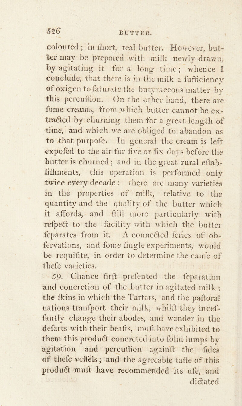 coloured; in fliort, real butter. However, but^ ter may be prepared with milk newly drawn, by agitating it for a long time; whence I conclude, that there is in the milk a fufficiency of oxigen tofaturate the butyraceous matter by this perçu (lion. On the other hand, there are fome creams, from which butter cannot be ex- tracted by churning them for a great length of time, and which we are obliged to abandon as to that purpofe. In general the cream is left expofed to the air for five or fix days before the butter is churned; and in the great rural eftab- lifhments, this operation is performed only twice every decade : there are many varieties in the properties of milk, relative to the quantity and the qtiality of the butter which it affords, and ft ill more particularly with refpeCt to the facility with which the butter feparates from it. À connected feries of ob~ fervations, and fome fingle experiments, would be requifite, in order to determine the caufe of thefe varieties. 59- Chance firft prefented the reparation and concretion of the butter in agitated milk : the fkins in which the Tartars, and the paftora! nations tranfport their milk, whilft they incef- fantly change their abodes, and wander in the defarts with their beads, mu ft have exhibited to them this produCt concreted into folid lumps by agitation and percuffion againft the fides of thefe veffels ; and the agreeable tafte of this produft muft have recommended its ufe, and dictated