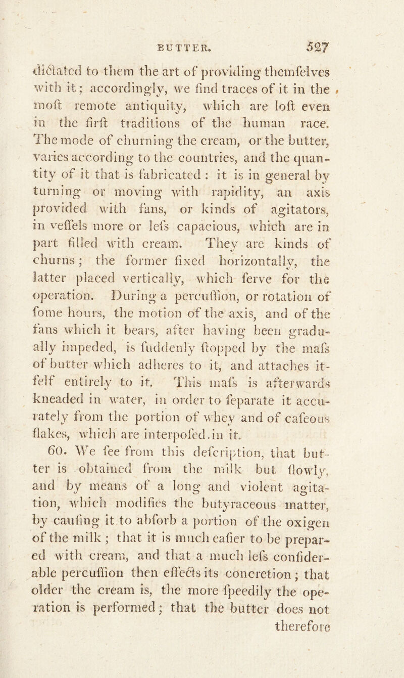 dictated to them the art of providing themfelves with it; accordingly, we find traces of it in the rnoft remote antiquity, which are loft even in the firft traditions of the human race. The mode of churning the cream, or the butter, varies according to the countries, and the quan- tity of it that is fabricated : it is in general by turning or moving with rapidity, an axis provided with fans, or kinds of agitators, in veftels more or lefs capacious, which are in part filled with cream. They are kinds of churns ; the former fixed horizontally, the latter placed vertically, which ferve for the operation. During a percuffion, or rotation of fome hours, the motion of the axis, and of the tans which it bears, after having been gradu« ally impeded, is fuddenly flopped by the mafs ot butter which adheres to it, and attaches it- fell entirely to it. This mafs is afterwards kneaded in water, in order to feparate it accu- rately from the portion of whey and of cafeous flakes, which are interpofed.in it. 60. We fee from this defcription, that but- ter is obtained from the milk but flowlva and by means of a long and violent agita- tion, which modifies the butyraceous matter, by caufing it to abforb a portion of the oxigen of the milk ; that it is much eafter to be prepar- ed with cream, and that a much lefs confider- able percuffion then effects its concretion ; that older the cream is, the more fpeedily the ope- ration is performed ; that the butter does not therefore