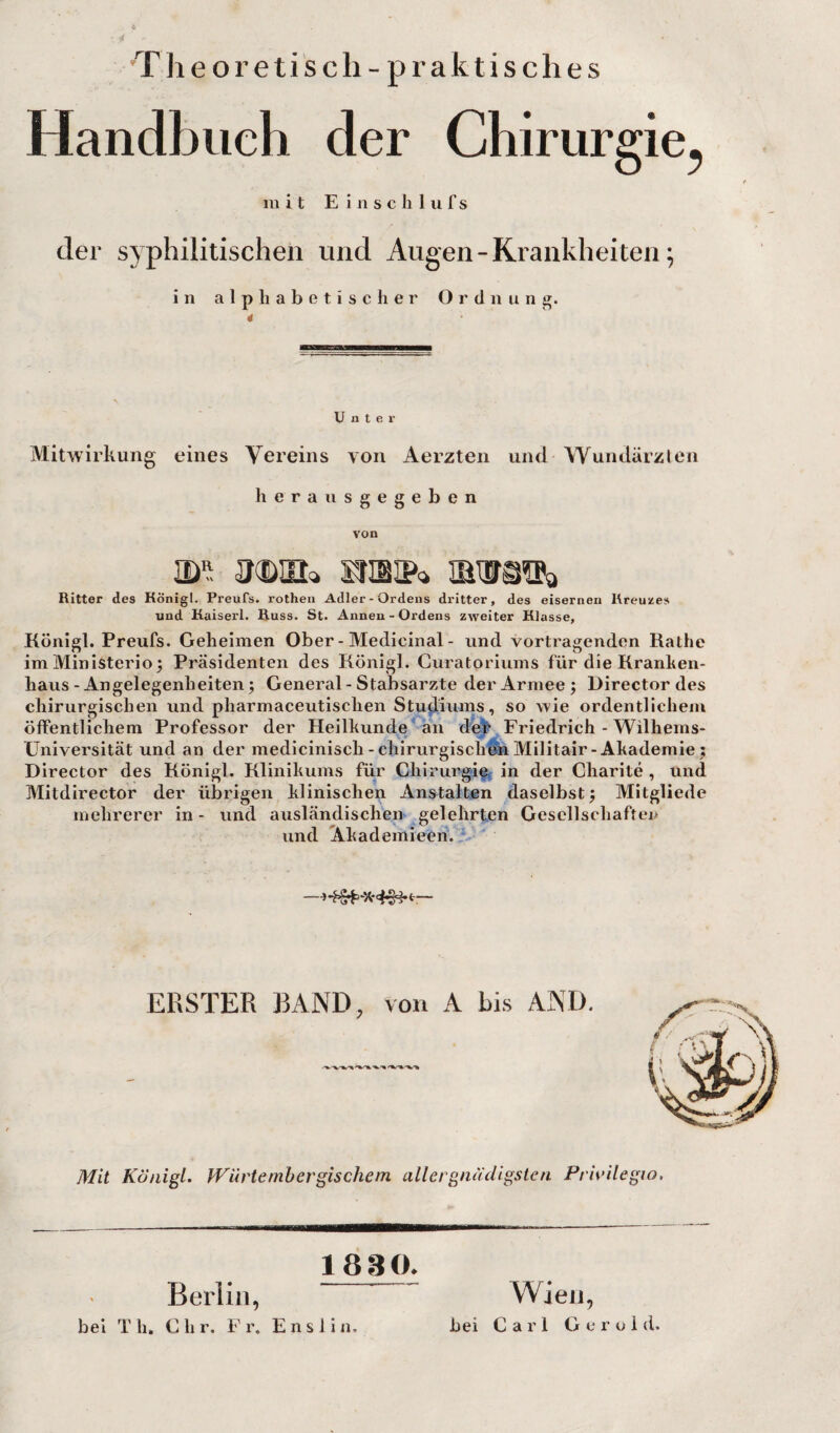 Theoretisch - praktisches Handbuch der Chirurgie^ mit E i 11 s c li 1 ii f s der syphilitischen und Augen - Krankheiten; in a 1 p h a b e t i s c ii er Ordnung. Unter Mitwirkung eines Vereins von Aerzteii und Wundärzlen herausgegeben von m'i snaip-j mwsöa Ritter des Königl. Preufs. rotheii Adler-Ordens dritter, des eisernen Kreuze» und Kaiserl. Kuss. St. Annen - Ordens zweiter Klasse, Königl. Preufs. Geheimen Ober - Medicinal - und Vortragenden Käthe im Ministerien Präsidenten des Königl. Curatoriums für die Kranhen- haus - Angelegenheiten n General-Stabsarzte der Armee j Director des chirurgischen und pharmaceutischen Studiums, so wie ordentlichem öffentlichem Professor der Heilkunde an dej^ Friedrich - Wilhems- Universität und an der medicinisch-chirurgischenMilitair-Akademie; Director des Königl. Klinikums für Chirurgief in der Charite , und Mitdirector der übrigen klinischen Anstalten daselbst; Mitgliede mehrerer in - und ausländischen gelehrten Gesellschafter und Akademieen. ERSTER BAND, von A bis AND, Mit Königl. IVürtemhergischem allergnüdigsten Prit'ilegio. 1830. Berlin, Wien, bei Th. Chr, Fr. Enslin, bei Carl Gerold.