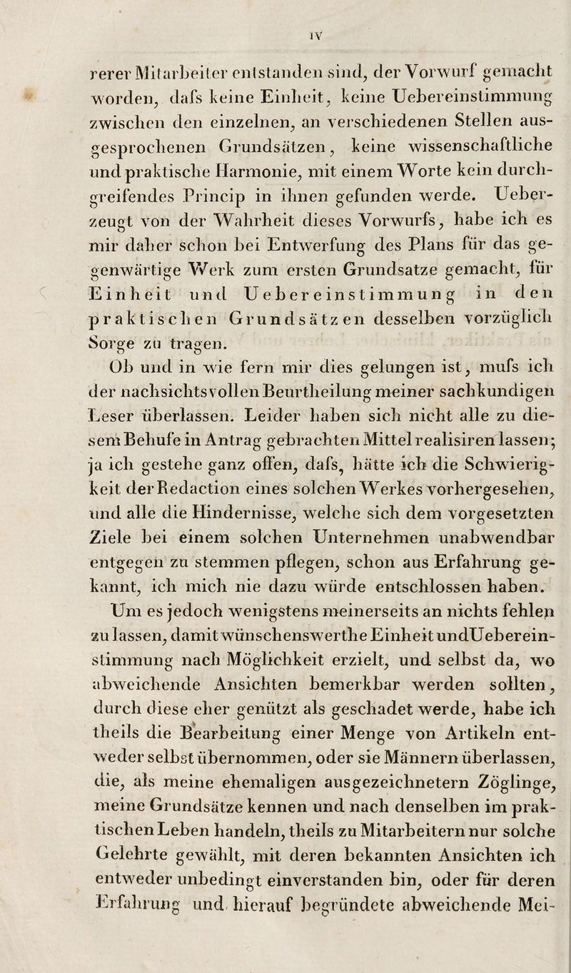 rerer Mitarbeiter entstaiuleii sind, der Vorwurf geniacJit worden^ dafs keine Einlieit^ keine Uebereinsliniiniing zwischen den einzelnen^ an verschiedenen Stellen aus¬ gesprochenen Grundsätzen^ keine wissenschaftliche und praktische Harmonie^ mit einem Worte kein durch¬ greifendes Princip in ihnen gefunden werde. Ueher- zeugt von der Wahrheit dieses Vorwurfs^ habe ich es mir daher schon bei Entwerfung des Plans für das ge¬ genwärtige V/erk zum ersten Grundsätze gemacht^ für Einheit und Ueber einstimmun g in den praktischen Grundsätzen desselben vorzüglich Sorge zu tragen. Ob und in wie fern mir dies gelungen ist^ mufs ich der nachsichtsvollen Beurtheilung meiner sachkundigen Leser überlassen. Leider haben sich nicht alle zu die¬ sem Behufe in Antrag gebrachten Mittelrealisiren lassen; ja ich gestehe ganz offen, dafs, hätte ich die Schwierig¬ keit derRedaction eines solchen Werkes vorhergesehen, und alle die Hindernisse, welche sich dem Vorgesetzten Ziele bei einem solchen Unternehmen unabwendbar entgegen zu stemmen pflegen, schon aus Erfahrung ge¬ kannt, ich mich nie dazu würde entschlossen haben. Um es jedoch wenigstens meinerseits an nichts fehlen zu lassen, damit wünschenswerthe Einheit undUeberein- stimmung nach Möglichkeit erzielt, und selbst da, wo abweichende x4nsichten bemerkbar werden sollten, durch diese eher genützt als geschadet werde, habe ich theils die Bearbeitung einer Menge von Artikeln ent¬ weder selbst übernommen, oder sie Männern überlassen, die, als meine ehemaligen ausgezeichnetem Zöglinge, meine Grundsätze kennen und nach denselben im prak¬ tischen Leben handeln, theils zu Mitarbeitern nur solche Gelehrte gewählt, mit deren bekannten Ansichten ich entweder unbedingt einverstanden bin, oder für deren Erfahrung und- hierauf begründete abweichende Mei-