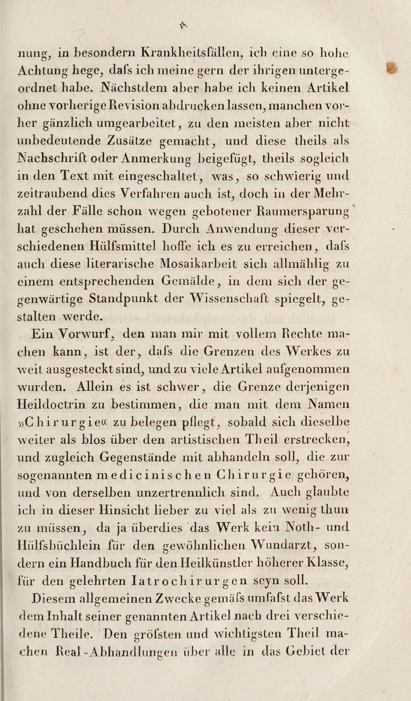 Illings in besondern Krankheitsfällen^ ich eine so hohe Achtung hege^ dafs ich meine gern der ihrigen unterge¬ ordnet habe. Nächstdem aber habe ich keinen Artikel ohne vorherige Revision abdrucken lassen^ manchen vor¬ her gänzlich umgearbeitet ^ zu den meisten aber nicht unbedeutende Zusätze gemacht^ und diese theils als Nachschrift oder Anmerkung beigefügt, theils sogleich in den Text mit eingeschaltet, was, so schwierig und zeitraubend dies Verfahren auch ist, doch in der Mehr¬ zahl der Fälle schon wegen gebotener Raumersparung ^ hat geschehen müssen. Durch Anwendung- dieser ver- schiedenen Hülfsmittel hoffe ich es zu erreichen, dafs auch diese literarische Mosaikarbeit sich alhnählig zu einem entsprechenden Gemälde, in dem sich der ge¬ genwärtige Standpunkt der Wissenschaft spiegelt, ge¬ stalten werde. Ein Vorwurf, den man mir mit vollem Rechte ma¬ chen kann, ist der, dafs die Grenzen des Werkes zu weit ausgesteckt sind, und zu viele Artikel aufgenommen wurden. Allein es ist schwer, die Grenze derjenigen Heildoctrin zu bestimmen, die man mit dem Namen »Ghirurgiet( zu belegen pflegt, sobald sich dieselbe weiter als blos über den artistischen Theil erstrecken, I und zugleich Gegenstände mit abhandeln soll, die zur sogenannten medicinischen Chirurgie gehören, j und von derselben unzertrennlich sind. Auch glaubte ich in dieser Hinsicht lieber zu viel als zu wenig thun ! zu müssen, da ja überdies das Werk kein Noth- und j Hülfsbüchlein für den gewöhnlichen Wundarzt, son- i dem ein Handbuch für den Heilkünstler höherer Klasse, ' für den gelehrten I a t r o c h i r u r g e n sejn soll. Diesem allgemeinen Zwecke gemäfs umfafst das Werk dem Inhalt seiner genannten Artikel nach drei verschie¬ dene Theile. Den gröfsten und wichtigsten Theil ma¬ chen Real-Abhandlungen über alle in das Gebiet der