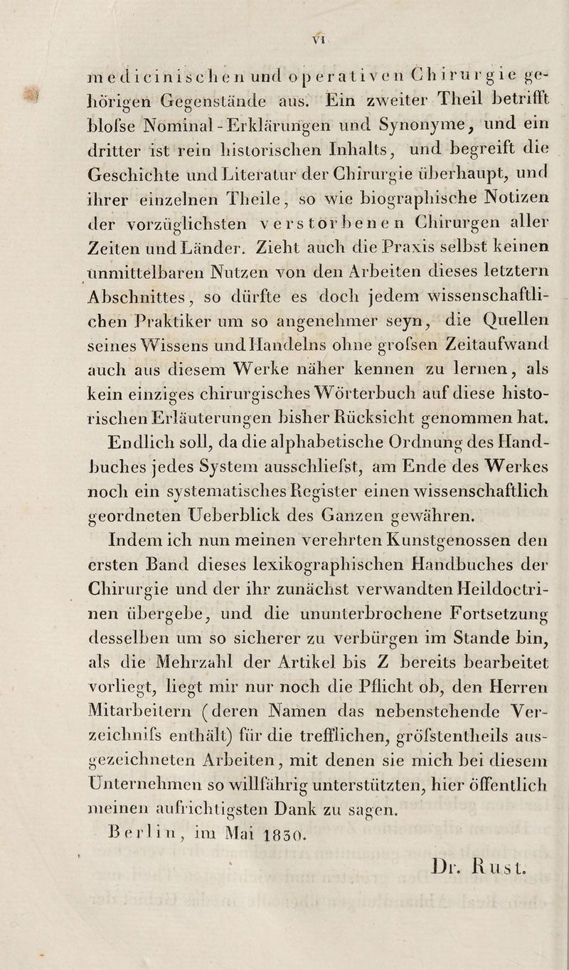 111 e tl i c i 11 i s c h e n und operativen Chirurgie ge- liÖrioen Gegenstände aus. Ein zweiter Tlieil JietrifFt o o Llofse Nominal - Erklärungen und Synonyme, und ein dritter ist rein historischen Inhalts^ und begreift die Geschichte und Literatur der Chirurgie überhaupt und ihrer einzelnen Theile, so wie biographische Notizen der vorzüglichsten verstorbenen Chirurgen aller Zeiten und Länder. Zieht auch die Praxis selbst keinen unmittelbaren Nutzen von den Arbeiten dieses letztem Abschnittes, so dürfte es doch jedem wissenschaftli¬ chen Praktiker um so angenehmer seyn, die Quellen seines Wissens und Handelns ohne grofsen Zeitaufwand auch aus diesem Werke näher kennen zu lernen, als kein einziges chirurgisches Wörterbuch auf diese histo¬ rischen Erläuterungen bisher Rücksicht genommen hat. Endlich soll, da die alphabetische Ordnung des Hand¬ buches jedes System ausschliefst, am Ende des Werkes noch ein sy stematisches Register einen wissenschaftlich geordneten Ueberblick des Ganzen gewähren. Indem ich nun meinen verehrten Kunstgenossen den ersten Band dieses lexikographischen Handbuches der Chirurgie und der ihr zunächst verwandten Heildoctri- iieii übergebe, und die ununterbrochene Fortsetzung desselben um so sicherer zu verbürgen im Stande bin, als die Mehrzahl der Artikel bis Z bereits bearbeitet vorliegt, liegt mir nur noch die Pflicht ob, den Herren Mitarbeitern (deren Namen das nebenstehende Ver- zeichnifs enthält) für die trefflichen, gröfstentheils aus¬ gezeichneten Arbeiten, mit denen sie mich bei diesem Unternehmen so willfährig unterstützten, hier öffentlich meinen aufrichtigsten Dank zu sagen. Berlin, im Mai 1830. 4 Dl. Rust.