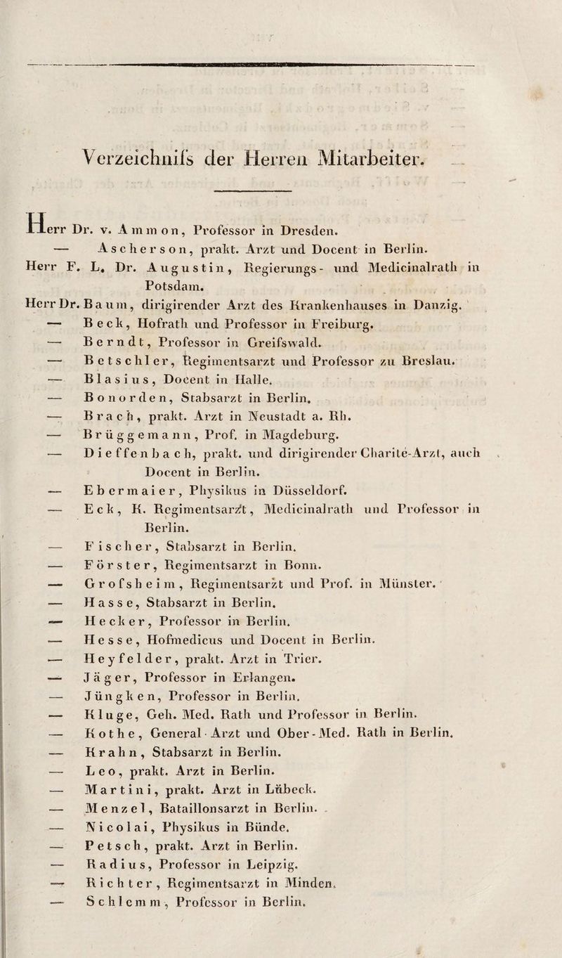 Verzeichiiifs der Herren Mitarbeiter. Plerr Dr. v. A m m o n, Professor in Dresden. — Aschers Oll, praht. Arzt und Docent in Berlin. Herr F, L* Dr. Augustin, Regierungs- und Medicinalratli in Potsdam. Herr Dr. Ba um, dirigirender Arzt des Kranhenhauses in Danzig.' Beck, Hofrath und Professor in Freiburg. — B e r n d t, Professor in Greifswald. — Betschier, Begimentsarzt und Professor zu Breslau. — Blasius, Docent in Halle. — Bo norden, Stabsarzt in Berlin, — Brach, prakt. Arzt in Neustadt a. Rh. — Brügge mann, Prof, in Magdeburg. — Dieffenbach, prakt. und dirigirendei'Charile-Arzl, auch Docent in Berlin. — Ebermaier, Physikiis in Düsseldorf. — Eck, K. Regimentsarzft, Medicinalratli und Professor in Berlin. — Fischer, Stabsarzt in Berlin. — Förster, Regimentsarzt in Bonn. — Grofsheim, Regimentsarzt und Prof, in Münster. — Hasse, Stabsarzt in Berlin, — Hecker, Professor in Berlin. — Hesse, Hofmedicus und Docent in Berlin. — Heyfelder, prakt. Arzt in Trier. —- Jäger, Professor in Erlangen. — Jüngken, Professor in Berlin. — Kluge, Geh. Med. Rath und Professor ln Berlin. — Rothe, General Arzt und Ober-Med. Rath in Berlin, — Krall n, Stabsarzt in Berlin. — Leo, prakt. Arzt in Berlin. — Martini, prakt. Arzt in Lübeck. — Menzel, Bataillonsarzt in Berlin. . — Nicolai, Physikus in Bünde. — P et sch, prakt. Arzt in Berlin. — Radius, Professor in Leipzig. Richter, Rcglmentsarzt in Minden. —- Schlemm, Professor in Berlin.