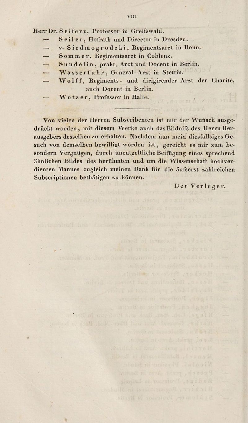 viir Herr Dr, S e i fe r t, Professor in Greifswald. — Seiler, Hofratb und Director in Dresden. — V. Siedmogrodzki, Regimentsarzt in Bonn. — Sommer, Regimentsarzt in CoMenz. — Sundelin, prakt, Arzt und Docent in Berlin. — Wasserfulir, General-Arzt in Stettin. — Wolff, Regiments- und dirigirender Arzt der Charite, auch Docent in Berlin. — W u t z e r, Professor in Halle. Von vielen der Herren Subscribenten ist mir der Wunsch ausge- drücht worden, mit diesem Werke auch dasBildnifs des Herrn Her¬ ausgebers desselben zu erhalten. Nachdem nun mein diesfallsiges Ge¬ such von demselben bewilligt worden ist, gereicht es mir zum be- sondern Vergnügen, durch unentgeltliche Beifügung eines sprechend ähnlichen Bildes des berühmten und um die Wissenschaft hochver¬ dienten Mannes zugleich meinen Dank für die äufserst zahlreichen Subscriptlonen bethätigen zu können. Der Verleger. f