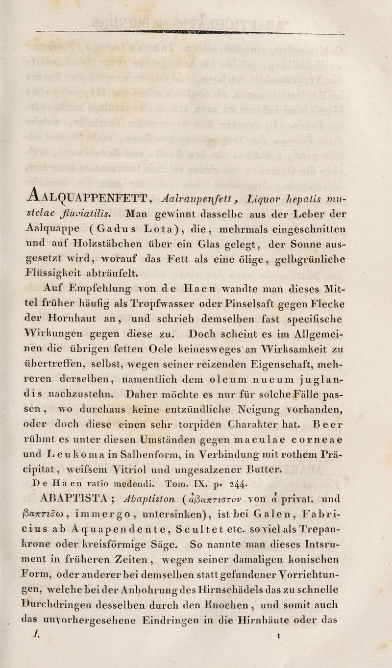 Aalqüappenfett, Aalraiipenfeit^ Liquor hepalis tnu- sielae ßuviaiilis^ Man geMnnnt dasselbe aus der Leber der Aalquappe (Gadus Lota)^ die, mehrmals eingeschnitten und auf Holzstäbchen über ein Glas gelegt, der Sonne aus¬ gesetzt wird, worauf das Fett als eine ölige, gelbgrünliche Flüssigkeit abträufelt» Auf Empfehlung von de Haen wandte man dieses Mit¬ tel früher häufig als Tropfw asser oder Pinselsaft gegen Flecke der Hornhaut an, und schrieb demselben fast specifische Wirkun gen gegen diese zu. Doch scheint es im Allgemei¬ nen die übrigen fetten Oele keinesweges'an Wirksamkeit zu übertreffen, selbst, wegen seiner reizenden Eigenschaft, meh¬ reren derselben, namentlich dem oleum nuc u m j uglan- d i s nachzustehn. Daher möchte es nur für solche Fälle pas¬ sen , wo durchaus keine entzündliche Neigung vorhanden, oder doch diese einen sehr torpiden Charakter hat. Beer rühmt es unter diesen Umständen gegen maculae corneae und L e u k o m a in Salbenform, in Verbindung mit rothem Prä- cipitat, weifsem Vitriol und ungesalzener Butter. De Haen ratio medendi. Tom. IX. p» !244‘ ABAPTTSTA ; Jbaptiston (ai^aitriarov von a privat, und ßaTTTi^oj ^ immer go, untersinken), ist bei Galen, P’abri- cius ab Aquapendente, Sc ult et etc. so viel als Trepan- krone oder kreisförmige Säge. So nannte man dieses Intsru- ment in früheren Zeiten , wegen seiner damaligen konischen Form, oder anderer bei demselben statt gefundener Vorrichtun¬ gen, w elche bei der iVnbohrung des Hirnschädels das zu schnelle Durchdringen desselben durch den Knochen, und somit auch das unvorhergesehene Eindringen in die Hirnhäute oder das t