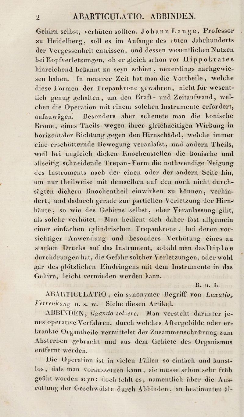 ABARTICULATIO. ABBINDEN. Gehirn selbst, verhüten sollten. Johann Lange, Professor zu Heidelberg, soll es im Anfänge des i6ten Jahrhunderts der Vergessenheit entrissen, und dessen wesentlichen Nutzen hei Kopfverletzungen, ob er gleich schon vor Hippokrates hinreichend bekannt zu seyn schien , neuerdings nachgewie¬ sen haben. In neuerer Zeit hat man die Vortheile, welche diese Formen der Trepankrone gewähren, nicht für wesent¬ lich genug gehalten, um den Kraft- und Zeitaufwand, w^el- chen die Operation mit einem solchen Instrumente erfordert, aufzuwägen! Besonders aber scheuete man die konische Krone, eines Theils wegen ihrer gleichzeitigen Wirkung in horizontaler Richtung gegen den Hirnschädel, welche immer eine erschütternde Bewegung veranlafst, und andern Theils, weil bei ungleich dickenV Knochenstellen die konische und allseitig schneidende Trepan-Form die nothwendige Neigung des Instruments nach der einen oder der andern Seite hin, um nur theilweise mit demselben auf den noch nicht durch¬ sägten dickem Knochentheil einw irken zu können, verhin¬ dert, und dadurch gerade zur partiellen Verletzung der Hirn-' häute, so wie des Gehirns selbst, eher Veranlassung gibt, als solche verhütet. Man bedient sich daher fast allgemein einer einfachen cylindrischen Trepankrone , bei deren vor¬ sichtiger Anwendung und besonders Verhütung eines zu starken Drucks auf das Instrument, sobald man dasDiploe durchdrungen hat, die Gefahr solcher Verletzungen, oder wohl gar des plötzlichen Eindringens mit dem Instrumente in das Gehirn, leicht vermieden werden kann. R. u. L, ABARTICULATIO , ein synonymer Begriff von Luxatio^ Verrenkung u. s. w. Siehe diesen Artikel. ABBINDEN, ligando sol^ere* Man versteht darunter je¬ nes operative Verfahren, durch welches Aftergebiide oder er¬ krankte Organtheile vermittelst der Zusammenschnürung zum Ab sterben gebracht und aus dem Gebiete des Organismus entfernt werden. Die Operation ist in vielen Fällen so einfach und kunst¬ los, dafs man voraussetzen kann, sie müsse schon sehr früh geübt worden scyn j doch fehlt es, namentlich über die Aus¬ rottung der Geschwülste durch Abbinden , an hestimmten äl-