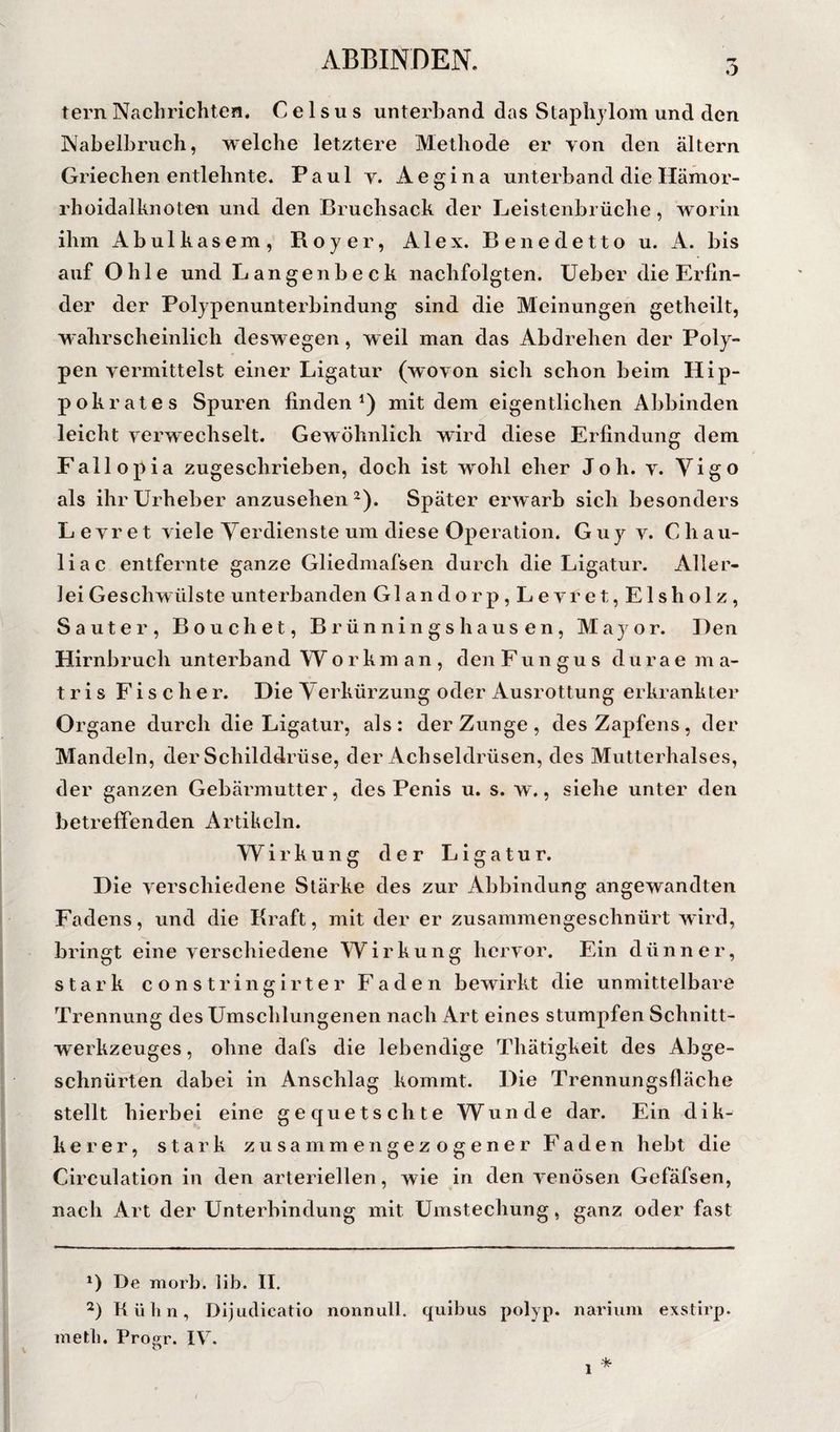 ö tern Nachrichten. C e 1 s u s unterhand das Staphjlom und den Nabelbruch, welche letztere Methode er von den altern Griechen entlehnte. Paul y. Aegina unterband die Hämor¬ rhoidalknoten und den Bruchsack der Leistenbrüche, worin ihm Abulkasem, Royer, Alex. Benedetto u. A. bis auf Ohle und Langenbeck nachfolgten. Ueber die Erfin¬ der der Polypenunterbindung sind die Meinungen getheilt, wahrscheinlich deswegen, weil man das Abdrehen der Poly¬ pen vermittelst einer Ligatur (wovon sich schon beim Hip- pokrates Spuren finden*) mit dem eigentlichen Abbinden leicht verwechselt. Gewöhnlich wird diese Erfindung dem Fallopia zugeschrieben, doch ist wohl eher Joh. v. Vigo als ihr Urheber anzusehen ^). Später erw arb sich besonders L evr et viele Verdienste um diese Operation. Guy v. C hau- liac entfernte ganze Gliedmafsen durch die Ligatur. Aller¬ lei Geschwülste unterbanden Glandorp, Levret, Eisholz, Sauter, Bouchet, Brünningshausen, Mayor. Den Hirnbruch unterband W o r k m a n , den Fungus d u r a e m a- t r i s Fischer. Die Verkürzung oder Ausrottung erkrankter Organe durch die Ligatur, als: der Zunge , des Zapfens, der Mandeln, der Schilddrüse, der Achseldrüsen, des Mutterhalses, der ganzen Gebärmutter, des Penis u. s. w., siehe unter den betreffenden Artikeln. Wirkung der Ligatur. Die verschiedene Stärke des zur Abbindung angewandten Fadens, und die Kraft, mit der er zusammengeschnürt wird, bringt eine verschiedene Wirkung hervor. Ein dünner, stark constringirter Faden bewirkt die unmittelbare Trennung des Umschlungenen nach Art eines stumpfen Schnitt¬ werkzeuges , ohne dafs die lebendige Thätigkeit des Abge¬ schnürten dabei in Anschlag kommt. Die Trennungsfläche stellt hierbei eine gequetschte Wunde dar. Ein dik- kerer, stark zusammen gezogener Faden hebt die Circulation in den arteriellen, wie in den venösen Gefäfsen, nach Art der Unterbindung mit Umstechung, ganz oder fast De morb. lib. II. Kükn, Dijiidicatio nonnull, qiiibus polyp. nariiim exstlrp.