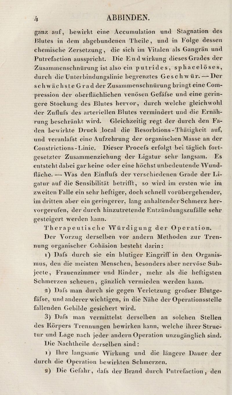 ganz auf, bewirkt eine Accumulaiion und Stagnation des iilutes in dem abgebundenen Theile , und in Folge dessen chemische Zersetzung, die sich im Yitalen als Gangrän und Putrefaction ausspricht. Die End wirkung dieses Grades der Zusammenschnürung ist also ein putrides, sphacelöses, durch die üntei bindungslinie begrenztes Geschwür. —■ Der s ch w ä c h s t e G r a d der Zusammenschnürung bringt eine Com- pression der oberflächlichen venösen Gefäfse und eine gerin¬ gere Stockung des Blutes hervor, durch welche gleichwohl der Zuflufs des arteriellen Blutes vermindert und die Ernäh¬ rung beschränkt wird. Gleichzeitig regt der durch den Fa¬ den bewirkte Druck local die Resorbtions-Thäcigkeit auf, und veranlafst eine Aufzehrung der organischen Alasse an der Constrictions-Linie. Dieser Procefs erfolgt bei täglich fort¬ gesetzter Zusammenziehung der Ligatur sehr langsam. Es entsteht dabei gar keine oder eine höchst unbedeutende Wund- lläche. — Was den Einflufs der verschiedenen Grade der Li¬ gatur auf die Sensibilität betrifft, so wird im ersten wie im zweiten Falle ein sehr heftiger, doch schnell vorübergehender, im dritten aber ein geringerer, lang anhaltender Schmerz her¬ vorgerufen, der durch hinzutretende Entzündungszufälle sehr gesteigert werden kann. Therapeutische Würdigung der Operation. Der Vorzug derselben vor andern Methoden zur Tren¬ nung organischer Cohäsion besteht darin: 1) Dafs durch sie ein blutiger Eingriff in den Organis¬ mus, den die meisten Menschen, besonders aber nervöse Süb- jecte, Frauenzimmer und Kinder, mehr als die heftigsten Schmerzen scheuen, gänzlich vermieden werden kann. 2) Dafs man durch sie gegen Verletzung grofser Blutge- fäfse, und anderer wichtigen, in die Nähe der Operationsstelle fallenden Gebilde gesichert wird. 3) Dafs man vermittelst derselben an solehen Stellen des Körpers Trennungen bewirken kann, welche ihrer Struc- tur und Lage nach jeder andern Operation unzugänglich sind. Die Nachtheile derselben sind: 1) Ihre langsame Wirkung und die längere Dauer der durch die Operation bewirkten Schmerzen.