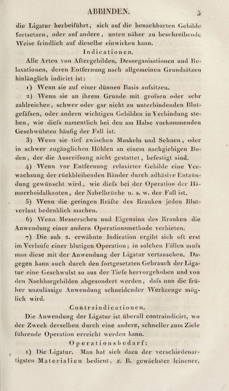 ü die Ligatur lierbeifübrt, sich auf die benachbarten Gebilde Ibrlsetzen, oder auf andere , unten näher zu beschreibejule Weise feindlich auf dieselbe einwirken kann. Indicationen. Alle Arten yon Aftergebilden, Desorganisationen und lle- laxatioiien, deren Entfernung nach allgemeinen Grundsälzen hinlänglich iiidicirt ist: 1) Wenn sie auf einer dünnen Basis aufsitzen. 2) Wenn sie an ihrem Grunde mit grofsen oder sehr zahlreichen, schwer oder gar nicht zu unterbindenden Bliit- gefäfsen, oder andern wichtigen Gebilden in A^erbindung ste¬ hen , wie diefs namentlich bei den am Halse Yorkommenden Geschwülsten häufig der Fall ist. 3) Wenn sie tief zwischen Muskeln und Sehnen, oder in schwer zugänglichen Höhlen an einem nachgiebigen Bo¬ den , der die Ausreifsimg nicht gestattet, befestigt sind. 4) Wenn yor Entfernung relaxirter Gebilde eine Ver¬ wachsung der rückbleibenden Ränder durch adhäsive Entzün¬ dung gewünscht wird, wie diefs bei der Operation der Hä¬ morrhoidalknoten, der Nabelbrüche u. s. w. der Fall ist. 5) Wenn die geringen Kräfte des Kranken jeden Blut¬ verlust bedenklich machen. 6) Wenn Alesserscheu und Eigensinn des Kranken die Anwendung einer andern Operationsmethode verbieten. 7) Die sub 2. erwähnte Indication ergibt sich oft erst im Verlaufe einer blutigen Operation; in solchen Fällen mufs man diese mit der Anwendung der Ligatur vertauschen. Da¬ gegen kann auch durch den fortgesetzten Gebrauch der Liga¬ tur eine Geschwulst so aus der Tiefe hervorgehoben und von den Nachbargebilden abgesondert werden, dafs nun die frü¬ her unzulässige Anwendung schneidender Werkzeuge mög¬ lich wird. Contraindicationen. D ie Anwendung der Ligatur ist überall contraindicirt, wo der Zweck derselben durch eine andere, schneller zum Ziele führende Operation erreicht werden kann. O p e r a t i o n s b e d a r f: 1) Die Ligatur. Man hat sich dazu der verschiedenar¬ tigsten Materialien bedient, z, B. gewäclister leinener,