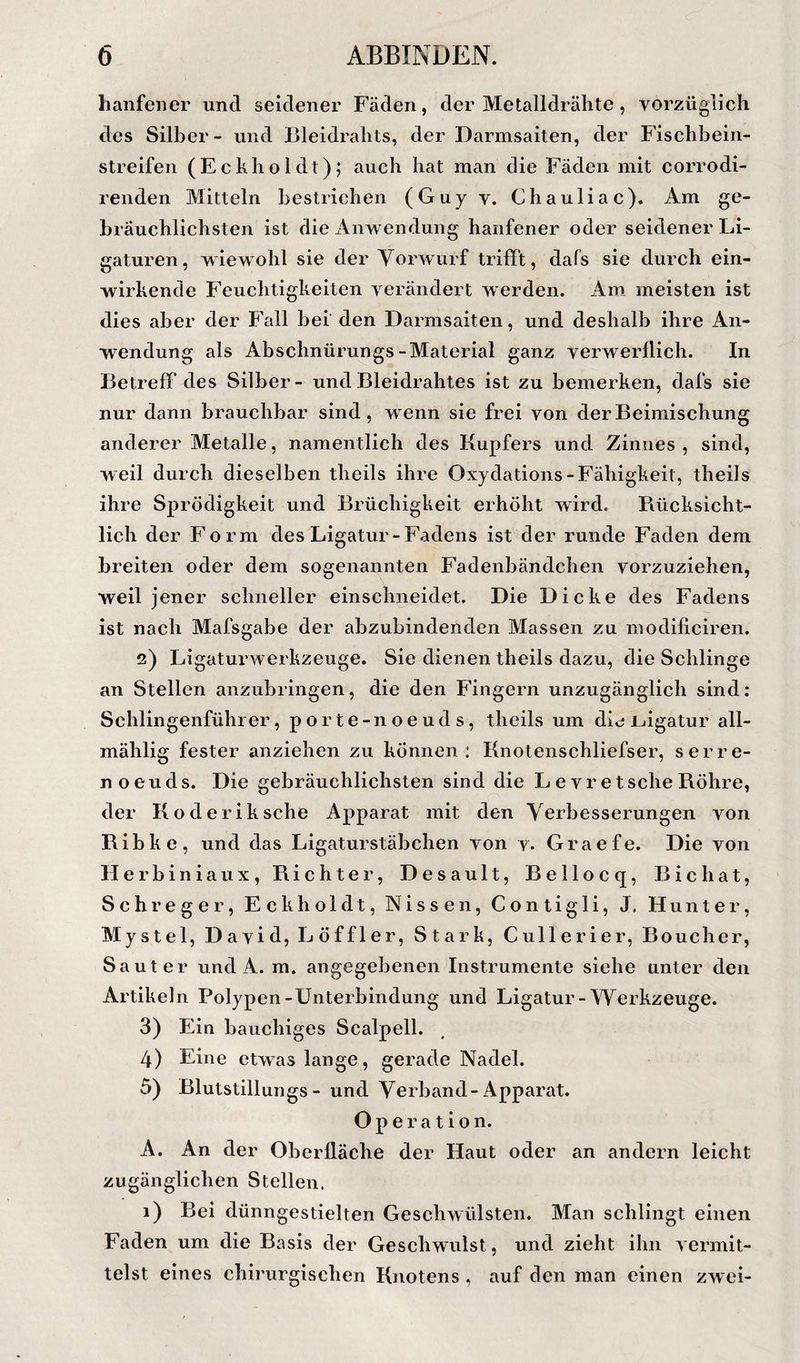 hänfener und seidener Fäden, der Metalldrähte, vorzüglich des Silber - und Bleidrahts, der Darmsaiten, der Fischbein¬ streifen (Echholdt); auch hat man die Fäden mit corrodi- renden Mitteln bestrichen (Guy y. Chauliac). Am ge¬ bräuchlichsten ist die Anwendung hänfener oder seidener Li¬ gaturen, wiewohl sie der Yorwurf trifft, dafs sie durch ein¬ wirkende Feuchtigkeiten verändert werden. Am meisten ist dies aber der Fall bei' den Darmsaiten, und deshalb ihre An¬ wendung als Abschnürungs-Material ganz verwerflich. In Betreff des Silber- und Bleidrahtes ist zu bemerken, dafs sie nur dann brauchbar sind, wenn sie frei von derBeimisehung anderer Metalle, namentlich des Kupfers und Zinnes , sind, weil durch dieselben theils ihre Oxydations-Fähigkeit, theils ihre Sprödigkeit und Brüchigkeit erhöht wird. Piücksicht- lich der Form des Ligatur-Fadens ist der runde Faden dem breiten oder dem sogenannten Fadenbändchen vorzuziehen, weil jener schneller einschneidet. Die Dicke des Fadens ist nach Mafsgabe der abzubindenden Massen zu modificiren. 2) Ligaturwerkzeuge. Sie dienen theils dazu, die Schlinge an Stellen anzubringen, die den Fingern unzugänglich sind: Schlingenführ er, porte-noeuds, theils um die ijigatur all- mählig fester anziehen zu können: Knotenschliefser, serre- noeuds. Die gebräuchlichsten sind die LevretseheB.öhre, der Koderiksche Apparat mit den Verbesserungen von Bibke, und das Ligaturstäbchen von v. Graefe. Die von Ilerbiniaux, Richter, Desault, Bellocq, Bichat, Sch reger. Eckhol dt, Nissen, Contigli, J. Hunter, Mystel, David, Löffler, Stark, Cullerier, Boucher, Saut er und A. m. angegebenen Instrumente siehe unter den Artikeln Polypen-Unterbindung und Ligatur-Werkzeuge. 3) Ein bauchiges Scalpell. 4) Eine etwas lange, gerade Nadel. 5) Blutstillungs - und Verband-Apparat. Operation. A. An der Oberfläche der Haut oder an andern leicht zugänglichen Stellen. 1) Bei dünngestielten Geschwülsten. Man schlingt einen Faden um die Basis der Geschwulst, und zieht ihn vermit¬ telst eines chirurgischen Knotens , auf den man einen zw ei-