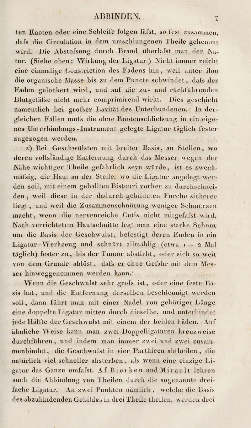 L ten Knoten oder eine Schleife folgen läfst, so fest zusammen, dafs die Circulation in dem umschlungenen Theile gehemmt wird. Die Abstofsung durch Brand überläfst man der Na- . . . . J . tur. (Siehe oben: Wirkung der Ligatur.) Nicht immer reicht eine einmalige Conslriction des Fadens hin, weil unter ihm die organische Masse bis zu dem Puncte schwindet, dafs der Faden gelockert wird, und auf die zu- und rückführendeii Blutgefäfse nicht mehr comprimirend wirkt. Dies geschieht namentlich bei grofser Laxität des Unterbundenen. In der¬ gleichen Fällen mufs die ohne Knotenschliefsung in ein eige¬ nes ünterbindungs-Instrument gelegte Ligatur täglich fester zugezogen werden. 2) Bei Geschwülsten mit breiter Basis, an Stellen, wo deren vollständige Entfernung durch’das Messer wegen der Nähe wichtiger Theile gefährlich sejn würde, ist es zweck- mäfsig, die Haut an der Stelle, wo die Ligatur angelegt wer¬ den soll, mit einem geballten Bistouri vorher zu durchschnei- den , weil diese in der dadurch gebildeten Furche sicherer liegt, und w eil die Zusammenschnürung w eniger Schmerzen macht, wenn die nervenreiche Cutis nicht initgefafst wird. Nach verrichtetem Hautschnitte legt man eine starke Schnur um die Basis der Geschwulst, befestigt deren Enden in ein Ligatur-Werkzeug und schnürt allmählig (etwa 1 — 2 Mal täglich) fester zu, bis der Tumor abstirbt, oder sich so weit von dem Grunde ablöst, dafs er ohne Gefahr mit dem Mes¬ ser hinweggenommen werden kann.' Wenn die Geschwulst sehr grofs ist, oder eine feste Ba¬ sis hat, und die Entfernung derselben beschleunigt werden soll, dann führt man mit einer Nadel von gehöriger Länge eine doppelte Ligatur mitten durch dieselbe, und unterbindet jede Hälfte der Geschwulst mit einem der beiden Fäden. Auf ähnliche Weise kann man zwei Doppelligaturen kreuzweise durchführen , und indem man immer zwei und zwei zusain- menbindet, die Geschwulst in vier Parthieen abtheilen, die natürlich viel schneller absterben , als wenn eine einzige Li¬ gatur das Ganze umfafst. Af Bierken und Mira ult lehren auch die Abbindung von Theilen durch die sogenannte drei¬ fache Ligatur. An zwei Punkten nämlich , welche die Basis des abzubindenden Gebildes in drei Theile theilen, werden drei