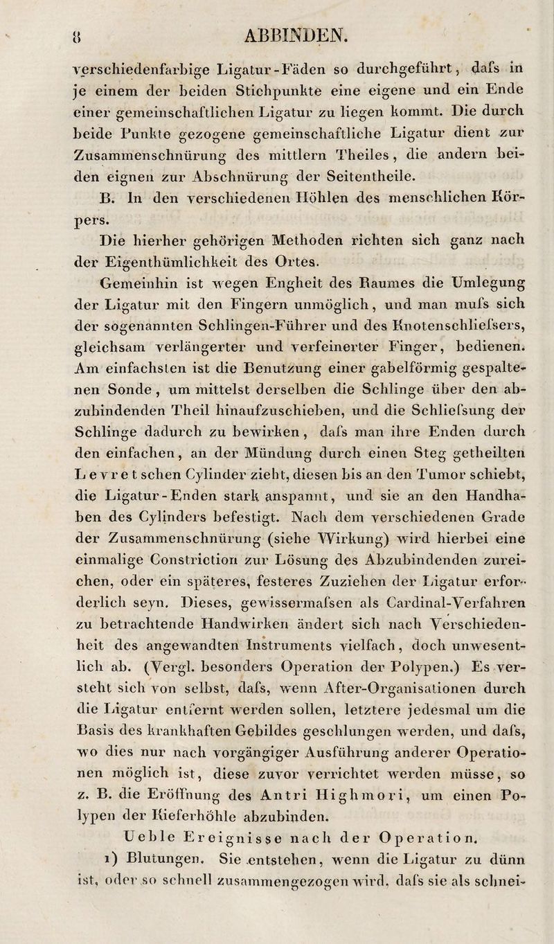 Terschiedenfarbige Ligatur-P'äden so durchgeführt 5 dafs in je einem der beiden Stichpunhte eine eigene und ein Ende einer gemeinschaftlichen Ligatur zu liegen kommt. Die durch beide Punkte gezogene gemeinschaftliche Ligatur dient zur Zusammenschnürung des mittlern Theiles, die andern bei¬ den eignen zur Abschnürung der Seitentheile. B. ln den verschiedenen Höhlen des menschlichen Kör¬ pers. Die hierher gehörigen Methoden richten sich ganz nach der Eigenthümlichkeit des Ortes. Gemeinhin ist wegen Engheit des Raumes die Umlegung der Ligatur mit den Fingern unmöglich, und man mufs sich der sogenannten Sehlingen-Führer und des Kiiotenschliefsers, gleichsam verlängerter und verfeinerter Finger, bedienen. Am einfachsten ist die Benutzung einer gabelförmig gespalte¬ nen Sonde , nm mittelst derselben die Schlinge über den ab¬ zubindenden Theil hinaufzuschieben, und die Schliefsung der Schlinge dadurch zu bewirken, dafs man ihre Enden durch den einfachen, an der Mündung durch einen Steg getheilten L e V r e t sehen Cylinder zieht, diesen bis an den Tumor schiebt, die Ligatur-Enden stark anspannt, und sie an den Handha¬ ben des Cylinders befestigt. Naeh dem verschiedenen Grade der Zusammenschnürung (siehe Wirkung) wird hierbei eine einmalige Constriction zur Lösung des Abzubindenden zurei¬ chen, oder ein späteres, festeres Zuziehen der Ijigatur erfor¬ derlich seyn. Dieses, gewissermafsen als Cardinal-Verfahren * zu betrachtende Handwirken ändert sich nach Yerschieden- * heit des angewandten Instruments vielfach, doch unwesent¬ lich ab. (Yergl. besonders Operation der Polypen.) Es ver¬ steht sich von selbst, dafs, wenn After-Organisationen durch die Ligatur entfernt werden sollen, letztere jedesmal um die Basis des krankhaften Gebildes geschlungen werden, und dafs, wo dies nur nach vorgängiger Ausführung anderer Operatio¬ nen möglich ist, diese zuvor verrichtet werden müsse, so z, B. die Eröffnung des An tri Highmori, um einen Po¬ lypen der Kieferhöhle ahzubinden. üelile Ereignisse nach der Operation. 1) Blutungen. Sie .entstehen, wenn die Ligatur zu dünn ist, oder so schnell zusamniengezogen wird, dafs sie als schnei-