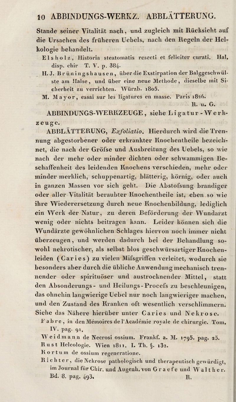Stande seiner Vitalität nach, und zugleich mit Rücksicht auf die Ursachen des früheren Uebels, nach den Regeln der Hel- kologie behandelt. Eis holz, Historia steatomatis resecti et feliciter curati. Hai, disp. chir T. V. p. 384* H. J. B r ün i n g s h au s e n , über die Exstirpation der Balggesclivvül- ste am Halse, und über eine neue Methode, dieselbe mit Si¬ cherheit zu verrichten. Würzb. i8o5. M. Mayor, essai sur les ligatiires en masse. Paris 1826. R. u, G. ARBINDUNGS-WERKZEüGE , siehe L i g a t u r - W e r k- zeuge. ABBLÄTTERUNG, Exfoliatio^ Hierdurch wird die Tren¬ nung abgestorbener oder erkrankter Knochentheile bezeich¬ net, die nach der Gröfse und Ausbreitung des Uebels, so wie nach der mehr oder minder dichten oder schwammigen Be¬ schaffenheit des leidenden Knochens verschieden, mehr oder minder merklich, schuppenartig, blätterig, körnig, oder auch in ganzen Massen vor sich geht. Die Abstofsung brandiger oder aller Vitalität beraubter Knochentheile ist, eben so wie ihre Wiederersetzung durch neue Knochenbildung, lediglich ein Werk der Natur, zu deren Beförderung der Wundarzt wenig oder nichts beitragen kann. Leider können sich die Wundärzte gewöhnlichen Schlages hiervon noch immer nicht überzeugen, und werden dadurch bei der Behandlung so¬ wohl nekrotischer, als selbst blos geschwürsartiger Knochen¬ leiden (Ca ries) zu vielen Mifsgriffen verleitet, wodurch sie besonders aber durch die übliche Anwendung mechanisch tren¬ nender oder spiiütuöser und austrocknender Mittel, statt den Absonderungs- und Heilungs-Procefs zu beschleunigen, das ohnehin langwierige Uebel nur noch langwieriger machen, und den Zustand des Kranken oft wesentlich verschlimmern. Siehe das Nähere hierüber unter Caries und Nekrose. Fab re, in den Memoires de TAcademie royale de cliirurgie. Tom. IV. pag. 91, Weid mann de Necrosi ossiiim. Frankf. a. M. lyQÖ. pag. 20. Rust Helcologie. Wien 1811. I. Th. §. i32. K o r t u m de ossium regencratione. Richter, die Nekrose pathologisch und therapeutisch gewürdigt, im Journal für Chir. und Augenh, von G r a e f e und Walther. Bd. 8. pag. 493. R.