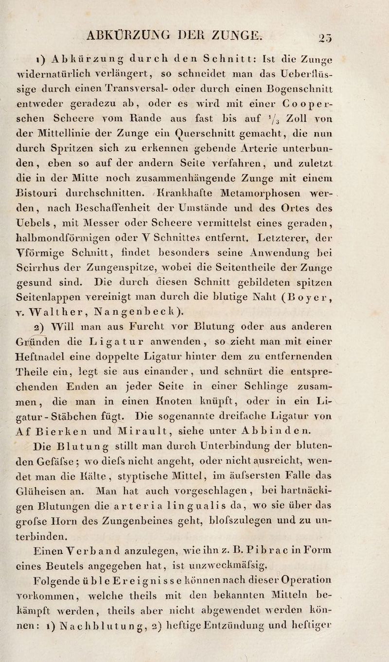 1) Abkürzung durch den Schnitt: Ist die Zunge widernatürlich veidängert, so schneidet man das Ueberllüs- sige durch einen Transversal- oder durch einen Bogenschnitt entweder geradezu ab, oder es wird mit einer C o o p e r- schen Scheere vom Rande aus fast bis auf ’/3 Zoll von der Mittellinie der Zunge ein Querschnitt gemacht, die nun durch Spritzen sich zu erkennen gebende Arterie unterbun¬ den, eben so auf der andern Seite verfahren, und zuletzt die in der Mitte noch zusammenhängende Zunge mit einem Bistouri durchschnitten. Krankhafte Metamorphosen wer- , den, nach Beschaffenheit der Umstände und des Ortes des Uebels , mit Messer oder Scheere vermittelst eines geraden, halbmondförmigen oder Y Schnittes entfernt. Letzterer, der Yförmige Schnitt, findet besonders seine Anwendung bei Scirrhus der Zungenspitz^ wobei die Seitentheile der Zunge gesund sind. Die durch diesen Schnitt gebildeten spitzen Seitenlappen vereinigt man durch die blutige Naht (Boyer, v. Walther, Nangenbeck). 2) Will man aus Furcht vor Blutung oder aus anderen Gitpnden die Ligatur anwenden , so zieht man mit einer Heftnadel eine doppelte Ligatur hinter dem zu entfernenden Theile ein, legt sie aus einander, und schnürt die entspre¬ chenden Enden an jeder Seite in einer Schlinge zusam¬ men , die man in einen Knoten knüpft, oder in ein Li¬ gatur-Stäbchen fügt. Die sogenannte dreifache Ligatur von Af Bierken und Mirault, siehe unter Abbinden. Die Blutung stillt man durch Unterbindung der bluten¬ den Gefäfse ; wo diefs nicht angeht, oder nicht ausreicht, wen¬ det man die Kälte, styptische Mittel, im äufsersten Falle das Glüheisen an. Man hat auch vorgeschlagen , bei hartnäcki¬ gen Blutungen die a r t e r i a 1 i n g u a 1 i s da, wo sie über das grofse Horn des Zungenbeines geht, blofszulegen und zu un¬ terbinden. Einen Verband anzulegen, wdeihnz. B. Pib ra c ln Form eines Beutels angegeben hat, ist unzweckmäfsig, Folgende übleEreignisse können nach dieser Operation Vorkommen, welche theils mit den bekannten Mitteln be¬ kämpft werden, theils aber nicht abgewendet w erden kön¬ nen: i) Nachblutung, 2} heftige Entzündung und heftiger