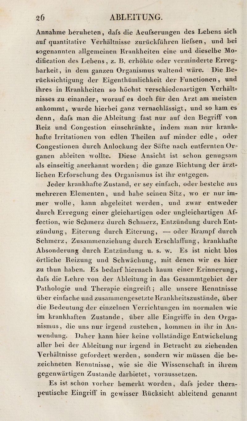 Annahme beruheten, dafs die Aeufserungen des Lebens sich auf quantitative Yerhältnisse zurückführen liefsen, und bei sogenannten al]gemeinen Krankheiten eine und dieselbe Mo- dification des Lebens, z. B. erhöhte oder verminderte Erreg¬ barkeit, in dem ganzen Organismus waltend wäre. Die Be¬ rücksichtigung der Eigenthümlichkeit der P'unctionen, und ihres in Krankheiten so höchst verschiedenartigen^ Yerhält- nisses zu einander, worauf es doch für den Arzt am meisten ankommt, wurde hierbei ganz vernachlässigt, und so kam es denn, dafs man die Ableitung fast nur auf den Begriff von Reiz und Congestion einschränkte, indem man nur krank¬ hafte Irritationen von edlen Theilen auf minder edle , oder Congestionen durch Anlockung der Säfte nach entfernten Or¬ ganen abieiten wollte. Diese Ansicht ist schon genugsam als einseitig anerkannt worden; die ganze Richtung der ärzt¬ lichen Erforschung des Organismus ist ihr entgegen. Jeder krankhafte Zustand, er sej einfach, oder bestehe aus mehreren Elementen, und habe seinen Sitz, wo er nur im¬ mer wolle, kann abgeleitet werden, und zwar entweder durch Erregung einer gleichartigen oder ungleichartigen Af- fection, wie Schmerz durch Schmerz, Entzündung durch Ent¬ zündung, Eiterung durch Eiterung, — oder Krampf durch Schmerz, Zusammenziehung durch Erschlaffung, krankhafte Absonderung durch Entzündung u. s. w. Es ist nicht blos örtliche Reizung und Schwächung, mit denen wir es hier zu thun haben. Es bedarf hiernach kaum einer Erinnerung, dafs die Lehre von der Ableitung in das Gesammtgebiet der Pathologie und Therapie eingreift; alle unsere Kenntnisse über einfache und zusammengesetzte Krankheitszustände, über die Bedeutung der einzelnen Yerrichtungen im normalen wie im krankhaften Zustande, über alle Eingriffe in den Orga¬ nismus, die uns nur irgend zustehen, kommen in ihr in An¬ wendung. Daher kann hier keine vollständige Entwickelung aller bei der Ableitung nur irgend in Betracht zu ziehenden Yerhältnisse gefordert werden, sondern wir müssen die be- zeichneten Kenntnisse, wie sie die Wissenschaft in ihrem gegenwärtigen Zustande darbietet, voraussetzen. Es ist schon vorher bemerkt worden, dafs jeder thera¬ peutische Eingriff in gewisser Rücksicht ableitend genannt