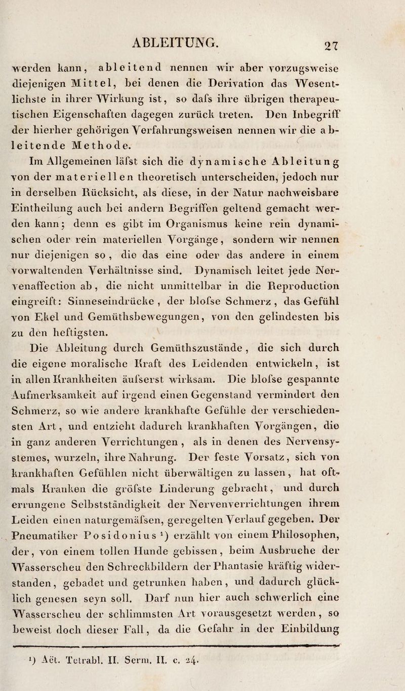 werden kann, ableitend nennen wir aber vorzugsweise diejenigen Mittel, bei denen die Derivation das AVesent* liebste in ihrer Wirkung ist, so dafs ihre übrigen therapeu¬ tischen Eigenschaften dagegen zurück treten. Den Inbegriff der hierher gehörigen Yerfahrungsweisen nennen wir die ab¬ leitende Methode. ^ Im Allgemeinen läfst sich die dynamische Ableitung von der materiellen theoretisch unterscheiden, jedoch nur in derselben Rücksicht, als diese, in der Natur nachweisbare Eintheilung auch bei andern Begriffen geltend gemacht wer¬ den kannj denn es gibt im Organismus keine rein dynami¬ schen oder rein materiellen Yorgänge, sondern wir nennen nur diejenigen so , die das eine oder das andere in einem vorwaltenden Yerhältnisse sind. Dynamisch leitet jede Ner- venaffection ab, die nicht unmittelbar in die Reproduction eingreift: Sinneseindrücke, der blofse Schmerz, das Gefühl von Ekel und Gemüthsbewegungen, von den gelindesten bis zu den heftigsten. Die Ableitung durch Gemüthszustände , die sich durch die eigene moralische Kraft des Leidenden entwickeln, ist in allen Krankheiten äufserst wirksam. Die blofse gespannte Aufmerksamkeit auf irgend einen Gegenstand vermindert den Schmerz, so wie andere krankhafte Gefühle der verschieden¬ sten Art, und entzieht dadurch krankhaften Yorgängen, die in ganz anderen Yerrichtungen , als in denen des Nervensy- stemes, wurzeln, ihre Nahrung. Der feste Yorsatz, sich von krankhaften Gefühlen nicht überwältigen zu lassen, hat ofL mals Kranken die gröfste Linderung gebracht, und durch errungene Selbstständigkeit der Nervenverrichtungen ihrem Leiden einen naturgemäfsen, geregelten Yorlauf gegeben. Der Pneumatiker Posidonius erzählt von einem Philosophen, der, von einem tollen Hunde gebissen, beim Ausbruche der Wasserscheu den Schreckbildern der Phantasie kräftig wider¬ standen , gebadet und getrunken haben, und dadurch glück¬ lich genesen seyn soll. Darf nun hier auch schwerlich eine Wasserscheu der schlimmsten Art vorausgesetzt werden, so beweist doch dieser Fall, da die Gefahr in der Einbildung Aet. Tetrabl. II. Serm. II. c, 2^.