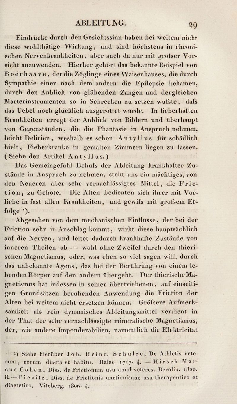 Eindrücke durch den Gesichtssinn haben bei weitem nicht diese wohlthätige Wirkung, und sind höchstens in chroni¬ schen Neryenkrankheiten , aber auch da nur mit grofser Vor¬ sicht anzuwenden* Hierher gehört das bekannte Beispiel von Boerhaave, der die Zöglinge eines Waisenhauses, die durch Sympathie einer nach dem andern die Epilepsie bekamen, durch den Anblick A^on glühenden Zangen und dergleichen Marterinstrumenten so in Schrecken zu setzen wufste, dafs das Uebel noch glücklich ausgerottet wurde. In fieberhaften Krankheiten erregt der Anblick von Bildern und überhaupt von Gegenständen, die die Phantasie in Anspruch nehmen, leicht Delirien, w eshalb es schon Antyllus für schädlich hielt, Fieberkranke in gemalten Zimmern liegen zu lassen. ( Siehe den Artikel Antyllus.) Das Gemeingefühl Behufs der Ableitung krankhafter Zu¬ stände in Anspruch zu nehmen, steht uns ein mächtiges, von den Neueren aber sehr A^ernachlässigtes Mittel, die Fric- tion, zu Gebote. Die Alten bedienten sich ihrer mit Vor¬ liebe in fast allen Krankheiten, und gewifs mit grofsem Er¬ folge *). Abgesehen von dem mechanischen Einflüsse, der bei der Friction sehr in Anschlag kommt, wirkt diese hauptsächlich auf die Nerven, und leitet dadurch krankhafte Zustände von inneren Theilen ab — wohl ohne Zweifel durch den thieri- schen Magnetismus, oder, was eben so viel sagen will, durch das unbekannte Agens, das bei der Berührung von einem le¬ benden Körper auf den andern übergeht. Der thierische Ma¬ gnetismus hat indessen in seiner übertriebenen, auf einseiti¬ gen Grundsätzen beruhenden Anwendung die Friction der Alten bei weitem nicht ersetzen können. Gröfsere Aufmerk¬ samkeit als rein dynamisches Ableitungsmittel verdient in der That der sehr vernachlässigte mineralische Magnetismus, der, wie andere Imponderabilien, namentlich die Elektricität Siehe hierüber J o h. Heinr. Schulze, De Athletis vete- rum, eorum diaeta et habitu. Halae 1717* 4* — Hirsch Mar¬ cus Cohen, Diss. deFrictionum usii apud veteres. Berolin. 1820. 8. — Pienitz, Diss. de Frictionis unctionisqiie usu therapeutico et diaetetico. Viteberg. 1806. 4«