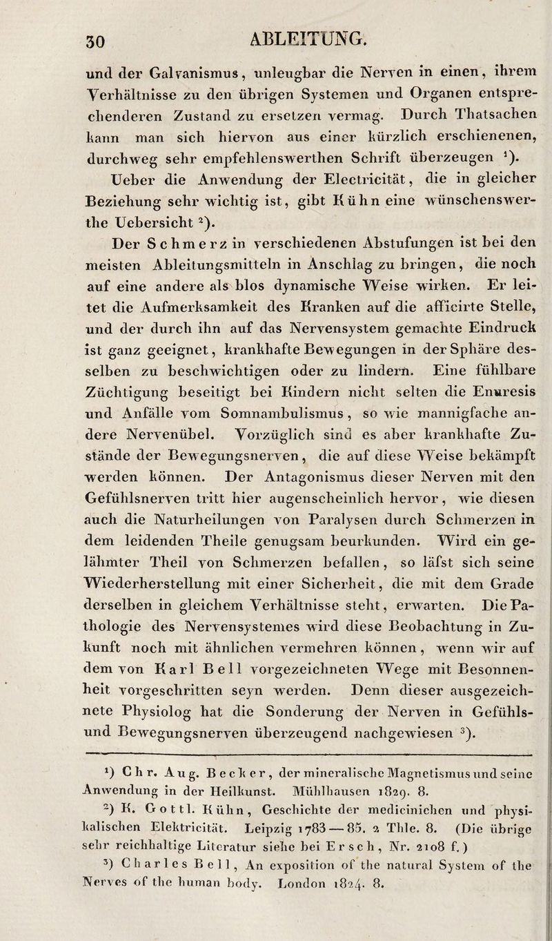 und der Galvanismus, unleugbar die Nerven in einen, ihrem Yerhältiiisse zu den übrigen Systemen und Organen entspre¬ chenderen Zustand zu ersetzen vermag. Durch Thatsachen kann man sich hiervon aus einer kürzlich erschienenen, durchweg sehr empfehlenswerthen Schrift überzeugen *). Ueber die Anwendung der Electricität, die in gleicher Beziehung sehr wichtig ist, gibt Kühn eine wünschenswer- the üehersicht ^). Der Schmerz in verschiedenen Abstufungen ist hei den meisten Ahleitungsmitteln in Anschlag zu bringen, die noch auf eine andere als blos dynamische Weise wirken. Er lei¬ tet die Aufmerksamkeit des Kranken auf die afficirte Stelle, und der durch ihn auf das Nervensystem gemachte Eindruck ist ganz geeignet , krankhafte Bewegungen in der Sphäre des¬ selben zu beschwichtigen oder zu lindern. Eine fühlbare Züchtigung beseitigt hei Kindern nicht selten die Enuresis und Anfälle vom Somnambulismus, so wie mannigfache an¬ dere Nervenübel. Vorzüglich sind es aber krankhafte Zu¬ stände der Bewegungsnerven, die auf diese Weise bekämpft werden können. Der Antagonismus dieser Nerven mit den Gefühlsnerven tritt hier augenscheinlich hervor, wie diesen auch die Naturheilungen von Paralysen durch Schmerzen in dem leidenden Theile genugsam beurkunden. Wird ein ge¬ lähmter Theil von Schmerzen befallen, so läfst sich seine Wiederherstellung mit einer Sicherheit, die mit dem Grade derselben in gleichem Verhältnisse steht, erwarten. Die Pa¬ thologie des Nervensystemes wird diese Beobachtung in Zu¬ kunft noch mit ähnlichen vermehren können, wenn wir auf dem von Karl Bell vorgezeichneten Wege mit Besonnen¬ heit vorgeschritten seyn werden. Denn dieser ausgezeich¬ nete Physiolog hat die Sonderung der Nerven in Gefühls¬ und Bewegungsnerven überzeugend nachgewiesen ^). C h r, Aug. Becker, der mineralische Magnetismus und seine Anwendung in der Heilkunst. Mühlhausen 1829. 8. K. Gottl. Kühn, Geschichte der medicinichen und physi¬ kalischen Elektrlcität. Leipzig 1788 — 85, a Thle. 8. (Die übrige sehr reichhaltige Literatur siehe bei Er sch, Nr. 2108 f, ) Charles Bell, An exposition of the natural System of the Nerves of the human hody. London 1824. 8.