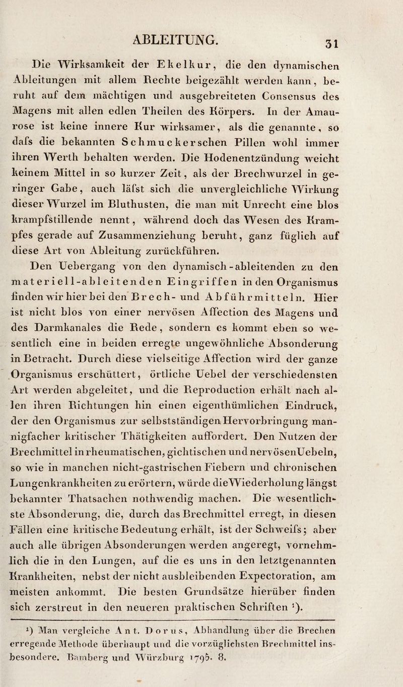 Die Wirksamkeit der Ekelkur, die den dynamischen Ableitungen mit allem Rechte beigezählt werden kann, be¬ ruht auf dem mächtigen und ausgebreiteten Consensus des Magens mit allen edlen Theilen des Körpers. In der Amau¬ rose ist keine innere Kur wirksamer, als die genannte, so dafs die bekannten Schmucker sehen Pillen wohl immer ihren Werth behalten werden. Die Hodenentzündung weicht keinem Mittel in so kurzer Zeit, als der Brechwurzel in ge¬ ringer Gabe, auch läfst sich die unvergleichliche Wirkung dieser Wurzel im Bluthusten, die man mit Unrecht eine blos krampfstillende nennt, während doch das Wesen des Kram¬ pfes gerade auf Zusammenziehung beruht, ganz füglich auf diese Art von Ableitung zurückführen. Den Uebergang von den dynamisch-ableitenden zu den m a t e r i e 11-ableit enden Eingriffen in den Organismus linden wir hier bei den’Br ec h- und Abführmitteln. Hier ist nicht blos von einer nervösen Affection des Magens und des Darmkanales die Rede, sondern es kommt eben so we¬ sentlich eine in beiden erregte ungewöhnliche Absonderung in Betracht. Durch diese vielseitige Affection wird der ganze .Organismus erschüttert, örtliche Uebel der verschiedensten Art werden abgeleitet, und die Fieproduction erhält nach al¬ len ihren Richtungen hin einen eigenthümlichen Eindruck, der den Organismus zur selbstständigen Hervorbringung man¬ nigfacher kritischer Thätigkeiten auffordert. Den Nutzen der Brechmittel in rheumatischen, gichtischen undnervösenUebeln, so wie in manchen nicht-gastrischen Fiebern und chronischen Lungenkrankheiten zu erörtern, würde dieWiederholung längst bekannter Thatsachen nothwendig machen. Die wesentlich¬ ste Absonderung, die, durch das Brechmittel erregt, in diesen Fällen eine kritische Bedeutung erhält, ist der Schweifs; aber auch alle übrigen Absonderungen w erden angeregt, vornehm¬ lich die in den Lungen, auf die es uns in den letztgenannten Krankheiten, nebst der nicht ausbleibenden Expectoration, am meisten ankommt. Die besten Grundsätze hierüber finden sich zerstreut in den neueren praktischen Schriften ^). Man vergleiche A ii t. Borns, Abhandlung über die Brechen erregende Methode überhaupt und die vorzüglichsten Brechmittel ins¬ besondere. Bamberg und Würzljurg 179^* 8.