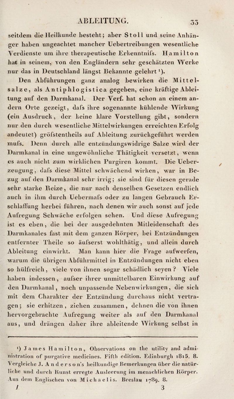 xVB LEITUNG. OO seitdem die Heilkunde besteht; aber Stell und seine Anhän¬ ger haben ungeachtet mancher üebertreibungen wesentliche Yerdienste um ihre therapeutische Erkenntnifs. Hamilton ha<i in seinem, yon den Engländern sehr geschätzten Werke nur das in Deutschland längst Bekannte gelehrt’). Den Abführungen ganz analog bewirken die Mittel¬ salze, als Antiphlogistica gegeben, eine kräftige Ablei¬ tung auf den Darmkanal. Der Yerf. hat schon an einem an¬ dern Orte gezeigt, dafs ihre sogenannte kühlende Wirkung (ein Ausdruck, der keine klare Yorstellung gibt, sondern nur den durch wesentliche Mittelwirkungen erreichten Erfolg andeutet) gröfstentheils auf Ableitung zurückgeführt werden mufs. Denn durch alle entzündungswidrige Salze wird der Darmkanal in eine ungewöhnliche Thätigkeit versetzt, wenn es auch nicht zum wirklichen Purgiren kommt. Die Ueber- zeugung, dafs diese Mittel schwächend wirken, war in Be¬ zug auf den Darmkanal sehr irrig; sie sind für diesen gerade sehr starke Reize, die nur nach denselben Gesetzen endlich auch in ihm durch üebermafs oder zu langen Gebrauch Er¬ schlaffung herbei führen, nach denen wir auch sonst auf jede Aufregung Schwäche erfolgen sehen. Und diese Aufregung ist es eben, die bei der ausgedehnten Mitleidenschaft des Darmkanales fast mit dem ganzen Körper, bei Entzündungen entfernter Theile so äufserst wohlthätig, und allein durch Ableitung einwirkt. Man kann hier die Frage aufwerfen, warum die übrigen Abführmittel in Entzündungen nicht eben so hülfreich, viele von ihnen sogar schädlich seyen ? Yiele haben indessen, aufser ihrer unmittelbaren Einwirkung auf den Darmkanal, noch unpassende Nebenwirkungen, die sich mit dem Charakter der Entzündung durchaus nicht vertra¬ gen 5 sie erhitzen , ziehen zusammen, dehnen die von ihnen hervorgebrachte Aufregung weiter als auf den Darmkanal aus, und drängen daher ihre ableitende Wirkung selbst in 1) James Hamilton, Observations on tlie utillty and admi- nistration of pnrgative medicines. Fifth editlon. Edinburgh i8i5. 8. Vergleiche J. A n d e r s o n’s heilkundige Bemerkungen über die natür¬ liche und durch Kunst erregte Ausleerung im menschlichen Körper. Aus dem Englischen von Michaelis, Breslau 17B9. 8.